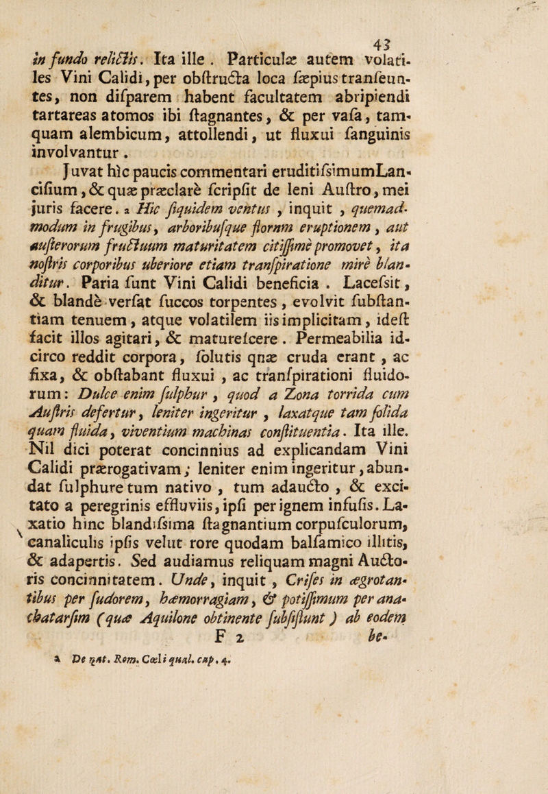 In fundo reltSì'ts. Ita ille . Particulce autem volati- les Vini Calìdi, per obftruéla loca faepiustranfeun- tes, non difparem habent facultatem abripiendk tartareas atomos ibi ftagnantes, &amp; per vafa, tana- quam alembicum, attollendi, ut fluxui fanguinis involvantur. Juvat hìc paucis commentari eruditifsimumLan- cifium,&amp;quaspraeclarè fcripfit de leni Auftro,mei juris facere. a Hic fiquidem ventili , inquit , quemad- modum in frugibusy arboribufque flornm eruptionem, av.t aufierorum frukìuum matuntatcm citijfmè promovet, ita noflris corporibus uberiore etiam tranfpiratione mire blan¬ ditile . Paria funt Vini Calidi beneficia . Lacefsit, &amp; blandè verfat fuccos torpentes, evolvit fubftan- tìam tenuem, atque voiatilem iisimplicitam, idefl: facit illos agitari, &amp; maturefcere. Permeabilia id- circo reddit corpora, fòlutis qriae cruda erant, ac fixa, &amp; obftabant fluxui , ac tranfpirationi fluido- rum : Dulce enim fulpbur, quod a Z,ona torrida cum Auflris defertur, leniter ingerìtur , laxatque tam folìda quam fluida, vìventìum machìnas conflituentia. Ita ille. Nil dici poterat concinnius ad explicandam Vini Calidi pr£erogativam; leniter enim ingeritur,abun- dat fulphuretum nativo , tum adauélo , &amp; exci¬ tato a peregrinis effluviis,ipfi perignem infufis.La- xatio hinc blandifsima ftagnantiumcorpufculorum, canaliculis ipfis velut rore quodam balfamìco ilhtis, &amp; adapertis. Sed audiamus reliquam magni Aufto- ris concinnitatem. (Jnde, inquit, Crifes in cegrotan- tibus per fudorem, hamorragiam, &amp; potìffmum per and- cbatarfnn (qua Aquilone obtinente fubfijìunt ) ab eodem F % be- \ Ve riM, Rem* Cesi i qual, cetp, 4.