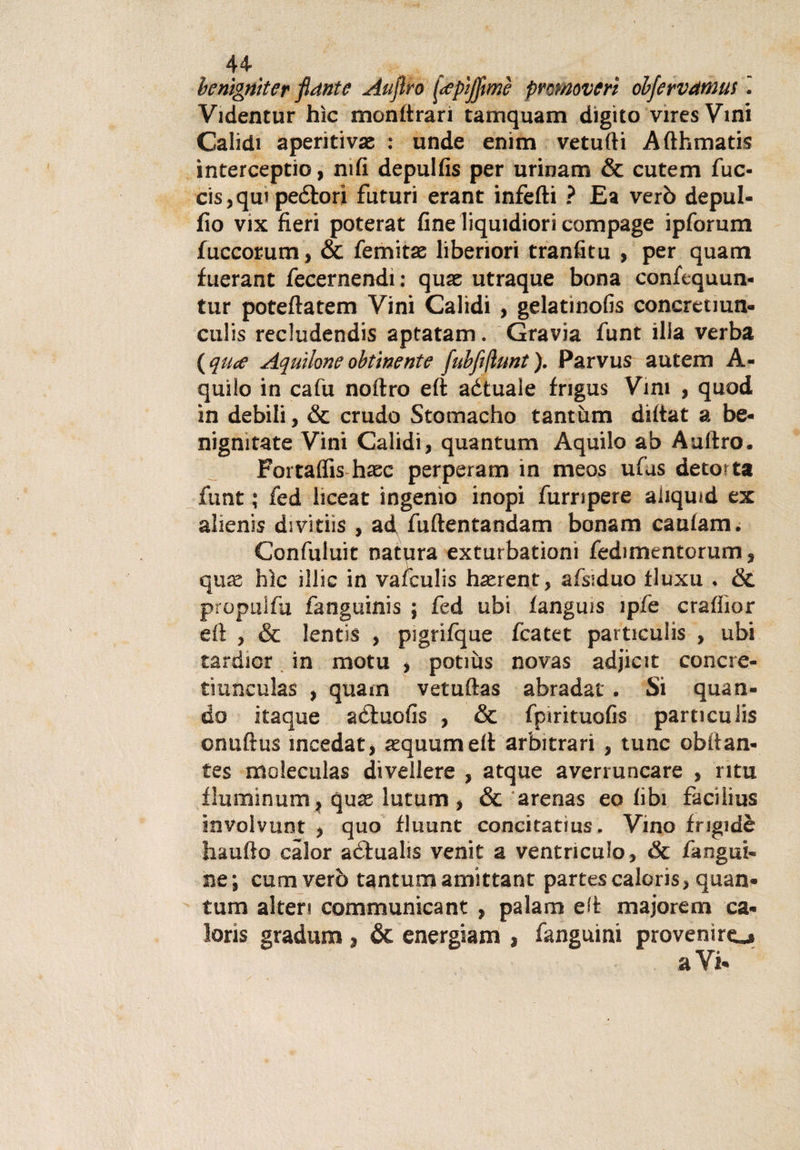 44- benìgniter fiante Atijìro fepìjfimè promovert obfervdtnus Videntur hìc monttrarì tamquam digito viresVini Calidi aperitivi : unde enim vetufti Afthmatis ìnterceptio, nifi depulfis per urinam &amp; cutem fuc- cis,qu&gt; peétori futuri erant infetti ? E a verò depul- fio vix fieri poterat fine liqutdiori compage ipforum fuccorum, &amp; femitae liberiori tranfitu , per quam fuerant fecernendi : quae utraque bona confcquun- tur poteftatem Vini Calidi , gelatinofis concrenun- culis recludendis aptatam. Gravia funt illa verba {qute Aquilone obtinente fubfiflunt). Parvus autem A- quilo in cafu noftro eft aétuale frigus Vini , quod in debili, &amp; crudo Stomacho tantum dittat a be¬ nigniate Vini Calidi, quantum Aquilo ab Aulirò. Fortaflis hsec perperam in meos ufus detorta funt ; fed liceat ingenìo inopi furripere aiiquid ex alienis divitiis , ad fuftentandam bonam caulam. Confuluit natqra exturbationi fedimentorum, quae hìc illic in vafculis haerent, afsiduo iluxu « &amp; propulfu fanguinis ; fed ubi languis ipfe crafiior eft , &amp; lentis , pigrifque fcatet particulis , ubi tardior in motu , potiùs novas adjicit concre- tiunculas , quam vetuftas abradat . Si quan¬ do itaque aéluofis , &amp; fpirituofis particulis onuftus ineedat, aequum eft arbitrari , tunc obttan- tes moleculas divellere , atque averruncare , rifu fluminum, quae lutum, &amp; arenas eo libi facilius involvunt , quo fluunt concitatius. Vino frigidè haufto càlor adtualis venir a ventnculo, «Se languì- ne ; cum verò tantum amittant partes caloris, quan¬ tum alteri communicant , palarti eft majoretti ca¬ loris graduiti, &amp; energiam , fanguini provenire^ a Vi-