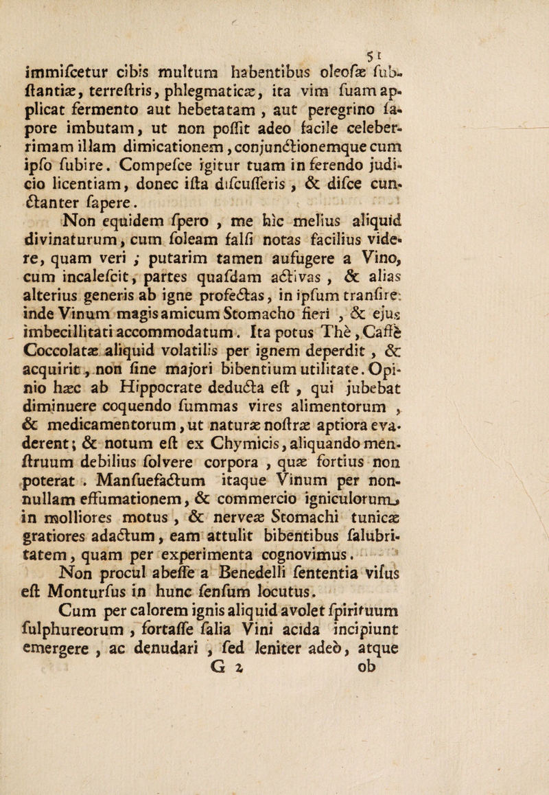 immifcetur clbis multum habentibus oleofx fub- ftantiae, terreftris, phlegmaticas, ita vira fuamap. plicat fermento aut hebetatam , aut peregrino Sa¬ pore imbutam, ut non poffit adeo facile celeber- rimam illam dimicationem, conjunétionemque cum ipfo fubire. Compefce igitur tuam inferendo judi- cio licentiam, donec ifta difcufleris , &amp; difce cum étanter fapere. Non equidem fpero , me bìc melius aliquid divinaturum, cum foleam fallì notas facilius vide* re, quam veri ; putarim tamen aufugere a Vino, cum incalefcit, partes quafdam aéfivas , &amp; alias alterius generis ab igne profeétas, in ipfum tranfire: indeVinum magis amicum Stomacho fieri , &amp; ejus imbecillitati accommodatum. Ita potus Thè,Caffè Coccolata: aliquid volatilis per ignem deperdit, &amp; acquine,.non fine ma/ori bibentium militate. Opi- nio hasc ab Hippocrate dedurla eft , qui jubebat diminuere coquendo fummas vires alimentorum , &amp; medicamentorum, ut naturae noli ras aptiora eva- derent; &amp; notum eft ex Chymicis,aliquandomen- ftruum debilius folvere corpora , quse fortius non poterat . Manfuefa&amp;um itaque Vinum per non- nullam eff'umationem, &amp; commercio igniculorurru in molliores motus , &amp; nerveas Stomachi tunicae gratiores adaòlum, eam attulit bibentibus falubri* tatem, quam per experimenta cognovimus. Non procul abefle a Benedelli fententia vifus eft Monturfus in hunc fenfum locutus. Cum per calorem ignisaliquidavoletfpirituum fulphureorum , fòrtafle falia Vini acida incipiunt emergere , ac denudari , fed Ieniter adeò, atque G z ob