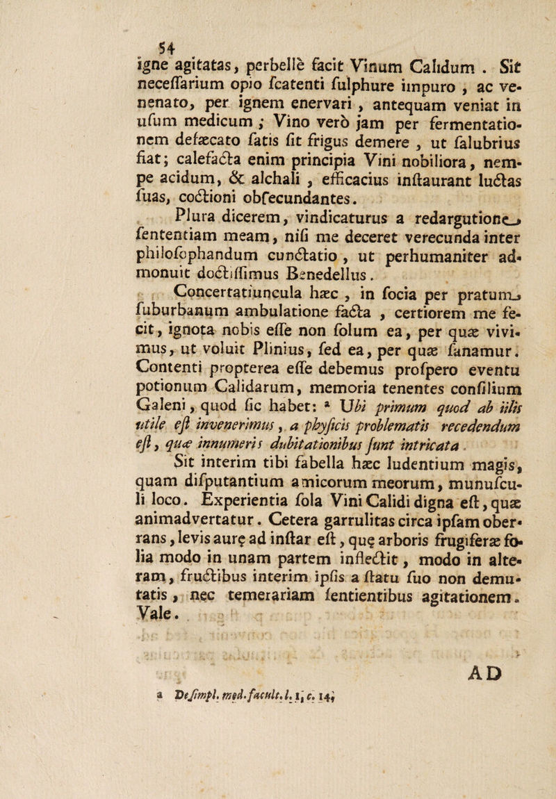 igne agitatas, perbellè facit Vinum Cafidum . Sit neceffarium opio fcatenti fulphure impuro , ac ve* nenato, per ignem enervari , antequam veniat in il fu m medi curri ; Vino vero jam per fèrmentatio- ncm defecato fatis fit frigus demere , ut falubrius fiat; calefadla enim principia Vini nobiliora, nem- pe acidum, &amp; alchali , efficacius inftaurant luélas iuas, coglioni obfecundantes. Plura dicerem, vindicaturus a redargutionc^ fententiam meam, nifi me deceret verecunda inter philofophandum cunólatio , ut perhumaniter ad* monuit doóliffimus Benedellus. Concertatiuncula haec , in focia per pratmrLj fuburbanum ambulatione fàéla , certiorem me fe- cit, ignota nobis effe non fclum ea, per quae vivi* mus, ut voluit Plinius, fed ea, per qux fanamur. Contenti propterea effe debemus profpero eventu potionum Calidarum, memoria tenentes confilium Galeni, quod fic habet: a Uhi primum quod ab iilis utile ejì invemrìmus, a pbyftcis problemath recedendum ejl, qu&lt;e innumeri s dubitaiìonibus junt intricata $it interim tibi fabella hxc ludentium magis, quam difputantium amicorum meorum, munufcu- li loco. Éxperientia fola Vini Calidi digna eft, quae animadvertatur. Cetera garrulitas circa ìpfam ober- rans, levis aur? ad inftar eft, qu$ arboris frugifera^ fi&gt; lia modo in unam partem infledtit, modo in alte» ram , fruélibus interim ipfis a ffatu fuo non demu- tatis, nec temerariam fentientibus agitationem * Vale. AD