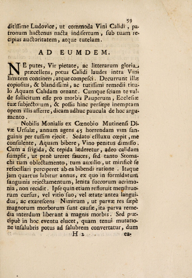 ditiflimeLudovici, ut commoda Vini Calidi , pa- tronum haélenus naéta indifertum , fub tuam re- cipias auéloritatem &gt; atque tutelam. AD EUMDEM. E putes, Vir pietate, ac litterarum gloria.» .L^l praecellens, potus Calidi laudes intra Vini limitem contineri, atque compefci. Decurrunt illa: copiofius, &amp; blanditimi, ac tutiflimi remedii titil¬ lo Aquam Calidam ornant. Cumquefciam teval- de follicitum effe prò morbis Pauperum, Ecclefiae tua:fubjedìorum, &amp; poflis hinc perfkpe inemptam opem illis aff'erre, dicam adhuc paucula dehocargu- mento. Nobilis Monialis ex Coenobio Mutinenfi Di- vae Urfulae, annum agens 45 horrendam vim fan- guinis per tuffino ejecit. Sedato effiuxu coepit ,me confidente, Aquam bibere, Vino penitus dimiflò. Cum a frigida, &amp; tepida hederetur, adeo calidario fumpfit, ut penè ureret fauces, fed tanto Stoma¬ chi tum obleélamento, tum auxìlio , ut mirificè fe refocillari perciperet abeabibendi ratione , Itaque jam quartus labitur annus, ex quo in formidatum fanguinis rejeétamentum, lenita fuccorum acrimo¬ nia , non recidit. Tpfe quin etiam refloruit menftruo- rum curfus, vel vitiofuo, vel setate antea langui- dus, ac exarefeens Nimirum , ut parvae res faepè magnorum morborum funt caute,ita parva reme¬ dia mterdum liberant a magnis morbis. Sed prse- cipuè in hoc eventu elucet, quam tenui mutano- ne infalubris potus ad falubrem convertatur, dum H A