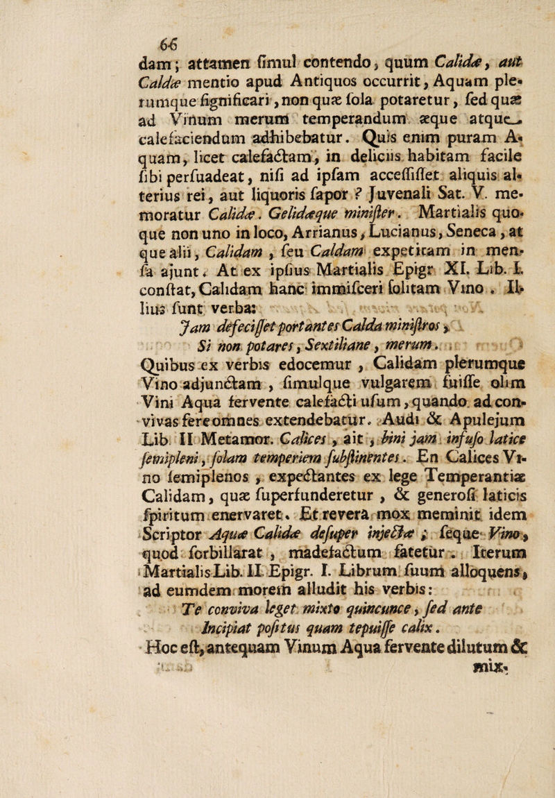 6-6 dam ; attamen fimul contendo, quum Calt dee, aut Caldee mentio apud Antiquos occurrit, Aquam pie» niniquefignificari,non qu» loia potaretur, fedqu» ad Vinum merutn temperandum seque atquc-, calefaciendum adhibebatur. Quia entm puram A« quam, licer calefàélam, in delicns habitam facile libi perfuadeat, nifi ad ipfam acceflìflet aliquis al* terius rei, aut liquoris fapor ? J uvenali Sat. V. me* moratur Calide. Gelideeque minijìer. Martialis quo* que non uno in loco, Arrianus, Lucianus, Seneca, at quealii, Calidam , feu Caldam expeticam in men* fa ajunt. At ex iplius Martialis Epigr XI. Lib. I. conftat, Calidam hanc immifeeri folitam Vino . Il- bus funt verba: Jam deferì [jet portante! Calda minìfìm Sì non potare!, Sextiliane, merum. Quibus ex verbis edocemur , Calidam plerumque Vino adjunclam , fimulque vulgarem fui fife obm Vini Aqua fervente calefaéti ufum, quando ad con- viuasfereomnes extendebatur, Audi &amp; Apulejum Lib II Metamor. Calice!, aie , bini jam infufo latice femìpleni, jolam temperìern fubjlinentes. En Calices Vi¬ no lemiplenos , expe&amp;antes ex lege Temperanti» Calidam, quse fuperfunderetur , &amp; genero!! laticis fpiritum enervaret. Etrevera mox meminit idem Scriptor Aquee Calidee defuper injeljee ; feque Vino % quod forbiilarat , madefactum fàtetur . Iterami MartialisLib.il Epigr. I. Librum fuum alloquens» ad eumdem moretti alludit his verbis: Te conviva leget mixto quincunce, fed ante lncipiat pofitm quam tepuijfe catix. Hoc eft,antequam Vinum Aqua ferventedilutum &amp; .sdì mix-