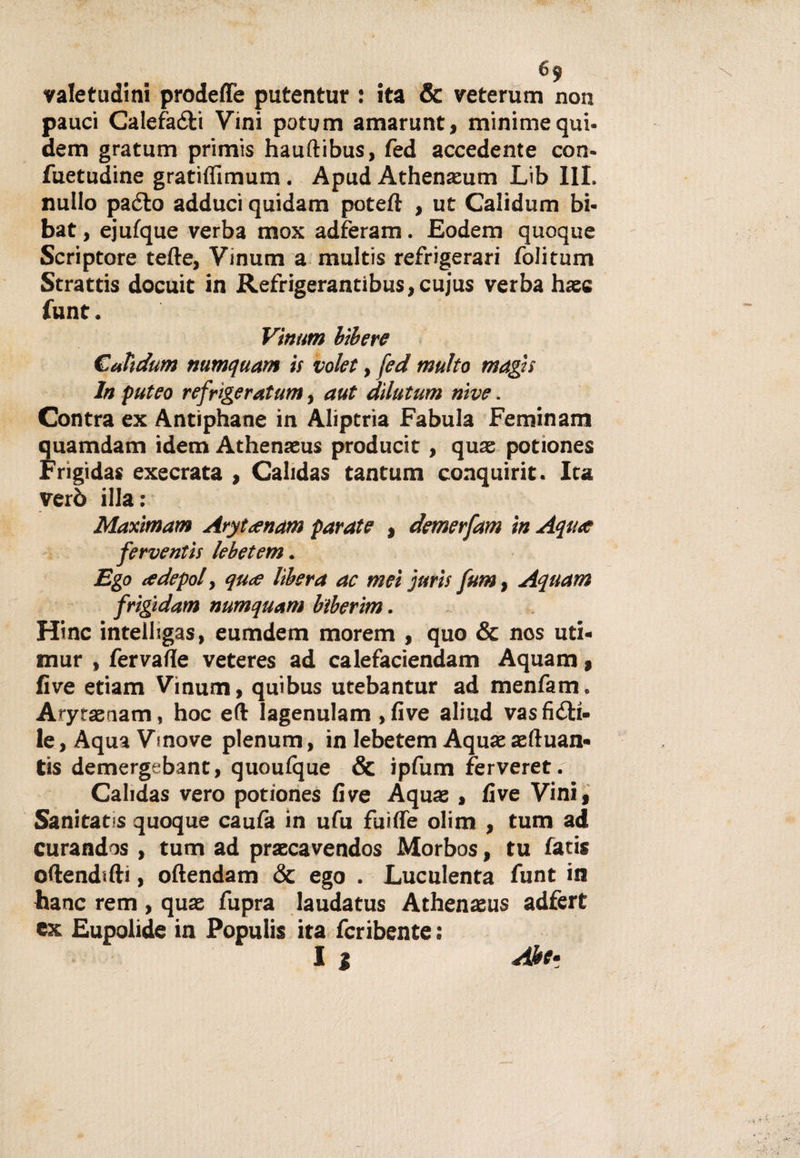 valetudini prodeffe putentur : ita &amp; veterum non pauci Calefa&amp;i Vini potum amarunt, minime qui. dem gratum primis hauftibus, fed accedente con- fuetudine gratiffimum . Apud Athenaeum Lib III. nullo paéto adduci quidam poteft , ut Calidum bi- bat, ejufque verba mox adferam. Eodem quoque Scriptore tette, Vinum a multis refrigerar! folitum Strattis docuit in Refrigerantibus,cujus verba hasc funt. Vinum bibere Calidum numquam is volet, fed multo magis In puteo refrigeratum, aut dìlutum nive. Contra ex Antìphane in Aliptria Fabula Feminam quamdam idem Athenasus producit, quas potiones Frigida* execrata , Calidas tantum conquiric. Ica verò illa: Maximam Arytanam parate , demerfam in Aqua ferventis lebetem. Ego te depoi, qua lìbera ac mei jurìs fu?», Aquam frigidam numquam btberim. Hinc intelhgas, eumdem morem , quo &amp; nos uti- mur , fervatte veteres ad calefaciendam Aquam, live etiam Vinum, quibus utebantur ad menfam. Aryrasnam, hoc eft lagenulam ,five aliud vasfidti- le, Aqua Vmove plenum, in lebetem Aquae aeftuan» tis demergebant, quoulque &amp; ipfum ferveret. Cahdas vero potiones five A quas, live Vini, Sanitat s quoque caufa in ufu fuitte olim , tum ad curandos , tum ad praccavendos Morbos, tu fati* ottendifti, oftendam &amp; ego . Luculenta funt in hanc rem , quas fupra laudatus Athenaeus adfert ex Eupolide in Populis ita fcribente : I j Alee*