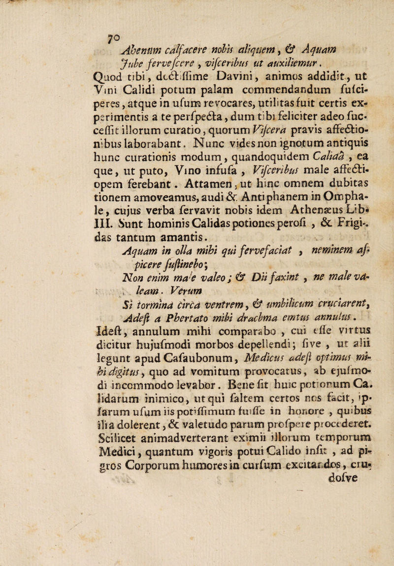 ;o Abemim calfacere nobìs alìquem, &amp; Aquam Jube ferve [cere , vìfcenbus ut auxìliemur. Quod tibi, dtéfffime Davini, anìmos addidit, ut Vmi Calidi potum palam ccmmendandum fu fel¬ pe res , atque in ufum revocares, utilitasfuit certis ex- perimentis a te perfpe&amp;a, dum tibi felicitar adeo fuc« ceffit illorum curatio, quorum Vijcera pravis affeélio- nibuslaborabant. Nunc videsnon ignotum antiquis hunc curationis modurn, quandoquidem Cahcta , ea que, ut puto, Vino infufa , Vìfcerìbus male affeóli- opem ferebant. Attamen, ut hinc omnem dubitas tionem amoveamus, audi &amp; Àntiphanem in Ompha- le, cujus verba fervavit nobìs idem Athenseus Lib¬ ili. Sunt hominisCalidaspotìonesperofi , &amp; Frigi-, das tantum amantis. Aquam in olla mihi qui fervefacìat , nemìnem af pie ere fujìinebo ; Non enìm mae valeo ; &amp; Dii faxint , ne male va■ ; le am. Verum Sì i or mina circa ventrem, &amp; umbilìctm cruciarentì Ade fi a Phertato mibi dracbma emtm annuita. Ideft, annulum mihi comparabo , cui tfle virtus dìcitur hujufmodi morbos depeliendi ; five , ut a!ii legunt apud Cafaubonum, Medicus adejì optìmus mi- hi digitus &gt; quo ad vomitum provocatus, ab ejuf mo¬ di inccmmodolevabor. Benefit huicpotionumCa. lìdarum inimico, ut qui faltem certos nos facit, «p* larum ufum iis pof ffimum hufìe in hemore , qu;bus ili a dolerent, &amp; valetudo parum profpere procederet. Sciiicet animadverterant eximii illorum temporum Medici, quantum vigoris potui Calido in fi: , ad pi- gros Corporum humores in curfum excitandos, cru* dofve