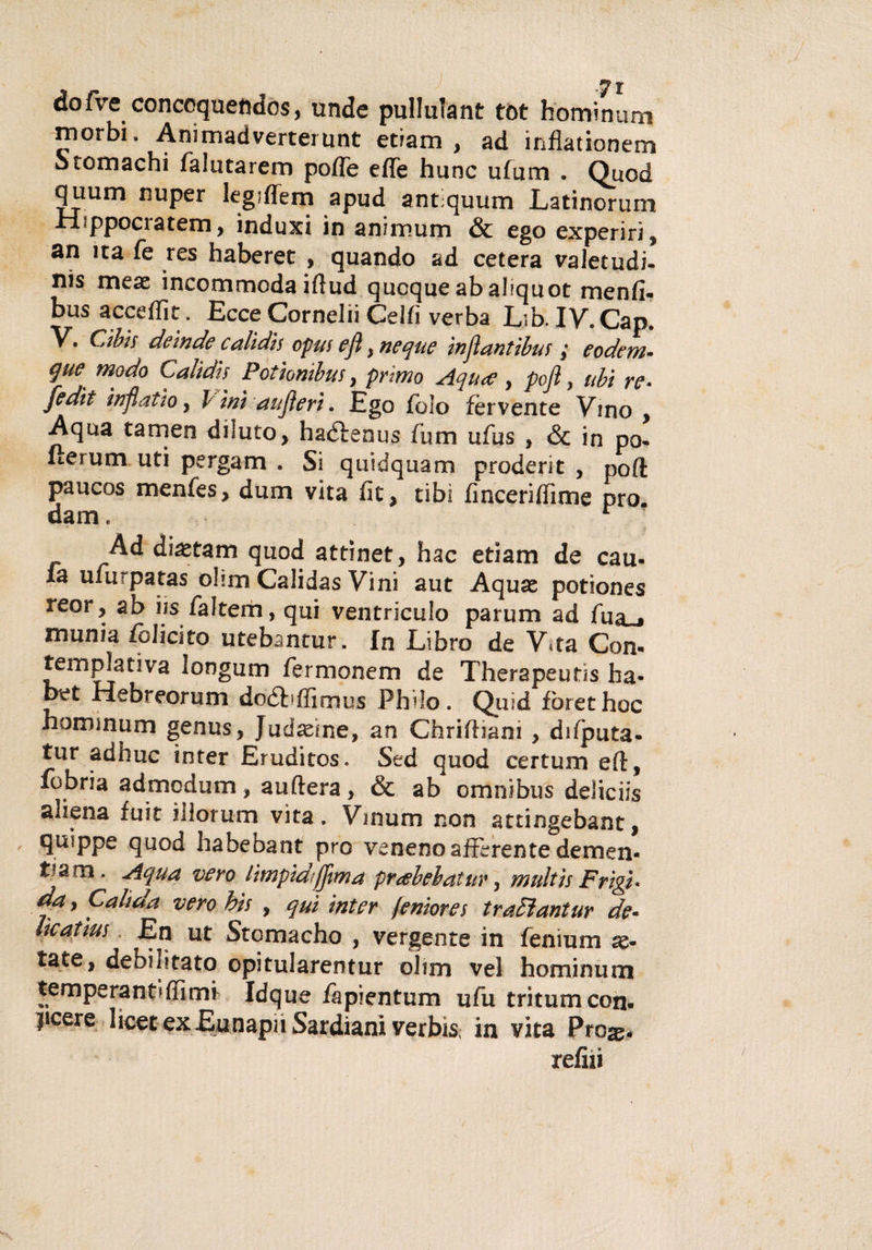 dofve conccquefcdos, unde pullulant tòt hominum morbi» Animadverterunt etiam , ad inflationem Stomachi falutarem poffe effe hunc ufum . Quod quum nuper legiffem apud antiquum Latinorum Hippocratem, induxi in animum &amp; ego experirì, an ita fé res haberet , quando ad cetera valetudi¬ ni meae incommoda iftud quoque ab ahquot menfi- busacceffit. Ecce Cornelii Celti verba Lib.IV.Cap. V. Cibis deinde calidis opus e fi, neque in fi antibus y e ode ra¬ gne modo Calidis Potionibus, primo Aqu&lt;e , pofl, ubi re• fedii infìatto, l ini aufìeri. Ego fido fervente Vino , Aqua carneo diluto, haéfenus fum ufus , &amp; in po- fterum uti pergam . Si quidquam proderit , poff paucos menfes, dum vita fit, cibi finceriffime prò dam. r Ad diastam quod attinet, hac etiam de cau- fa uiurpatas ohm Calidas Vini aut Aquas potiones reor, ab iis faltem, qui ventriculo parum ad fua~i munia felicito utebantur. In Libro de V*ta Con- tem piati va longum fermonem de Therapeutis ha* bet Hebreorum doébffimus Philo. Quid fòrethoc hommum genus, Judxìne, an Chriffiam , difputa- tur adhuc inter Eruditos. Sed quod certum eft, fobria admodum, auftera, &amp; ab omnibus deliciis aliena fuit iilorum vita. Vmum non attingebant, quippe quod habebant prò veneno afferente demen- t?am * Acl1^ vero lìmpidiffma prabebatur, multis Frìgi* da, Calt da vero bis , qui inter femore s tradìantur de¬ lie atìus En ut Stomacho , vergente in fenium x- tate, debilitato opitularentur ohm vel hominum temperante (fimi Idque iapientum ufu tritumeon* pcere licer exEunapnSardiani verbìs, in vita Prose* refili