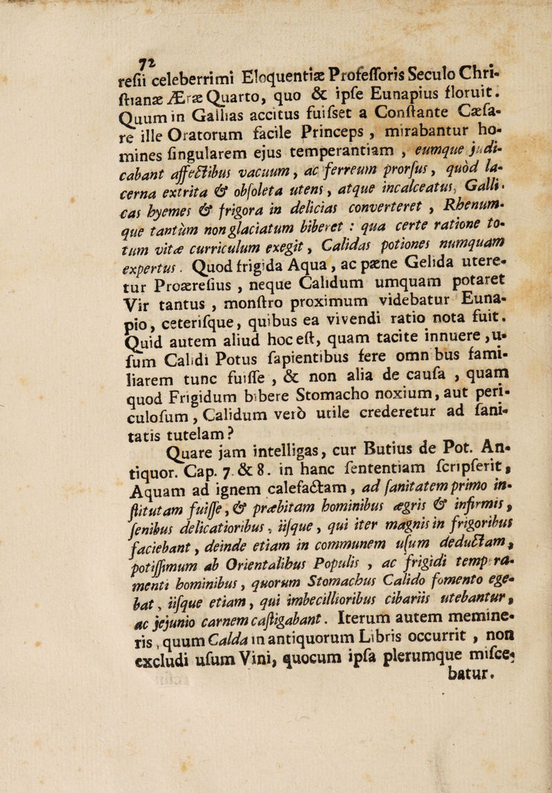 refii celeberrimi Eloquenti® Profefforis Seculo Chri* (banana: Quarto, quo &amp; ipfe Eunapius floruit. Quumin Gaihas accitus fuifset a Conftante Catta¬ re ille Oratorum facile Princeps , mirabantur ho* mines fingularem ejus temperantiam , eumque )udi- cabant ajfetttbus vacuum, ac ferreum prorfus, quòd la¬ cerna extrita ó* obfoleta utente atque incalceatus, Galli• cas hyemes &amp; frigora in delicìas converteret , Rhenum- que tantùm nonglaciatum biberct : qua certe ratìone to- tutn Ditte curriculum exegit, Calidas potiones numquam expertus . Quod frigida Aqua, ac pxne Gelida utere* tur Proaerelius , neque Calidum umquam potaret Vir tantus , monftro proximum videbatur Euna- pio, ceterifque, quibus ea vivendi ratio nota fuit. Quid autem aliud hoceft, quam tacite innuere,u. fum Caldi Potus fapientibus fere omn bus fami* liaretn tunc fuiffe , &amp; non alia de caufa , quam quod Frigidum bsbere Stomacho noxium.aut peri* culofum , Calidum veto utile crederetur ad fani* tatis tutelam? Quare jam intelligas, cur Rutius de Pot. An« tiquon Gap. 7. &amp; 8. in hanc fententiam fcripferit, Aquam ad ignem calefa&amp;am, ad fanitatem primo in¬ flit ut am fuiffe, &amp; prabitam hominibus tegrìs &amp; infirma » fenibus delicatioribus, ìijque, qui iter magna in frigoribus faciebant y deinde etiam in conmunem u(um deduci am , potiffmum ab Orientalibus Populis , ac frigidi temp ra- menti hominibus, quorum Stomachus Calido fomento ege- lat, iifque etiam, qui imbecillioribus cibaria utebantur* ac jejunio carnem cafiigabant. Iterum autem mentine* ris quum Caldatn antiquorum Libris occurrit , non excludi ufum Vini, quocum ipfa plerumque mtfee* batur.