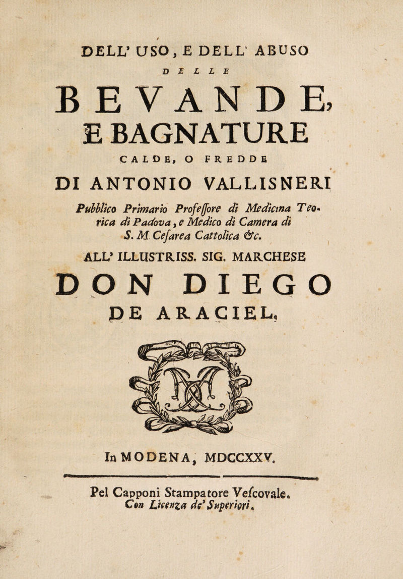 DELL’ USO, E DELL ABUSO BELLE BEVANDE, E BAGNATURE calde, o fredde DI ANTONIO VALLISNERI Pubblico Primario Prof e flore di Medicina Tea* rica di Padova, e Medico dì Camera di S. M Cefarea Cattolica &amp;c. ALV ILLUSTRISI SIG, MARCHESE DON DIEGO DE ARACIEL, In MODENA, MDCCXXV. Pel Capponi Stampatore Ve/covale. Ce» Licenza de’Superiori*