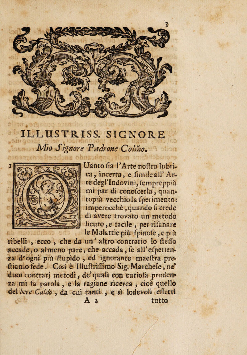 ILLUSTRI SS. SIGNORE Mio Signore Padrone Colmo• Uanto fra l’Arte noflra lubri¬ ca, incerta, e fimi-leali’ Ar¬ te degi'Indovini, fempreppìù mi par dì conofcerla, quan« top*ù vecchio la fperimento: imperocché,quando fa crede di avere trovato un metodo ficuro,e facile , perrifanare le Malattie più fpinofe5epiù ribelli , ecco , che da un’ altro contrario lo fteffo accade,o almeno pare, che accada, fe all’efpenen- za d’ogni più ftupido , ed ignorante maeftra pre¬ diamo fède . Così è illuftriffimo Sig. Marchefe, né duci contrari metodi, de3quali con curiofa pruden¬ za mi fa parola , e la ragione ricerca , cioè quello del bete Caldo , da cui tanti , e sì lodevoli effetti A z tutto