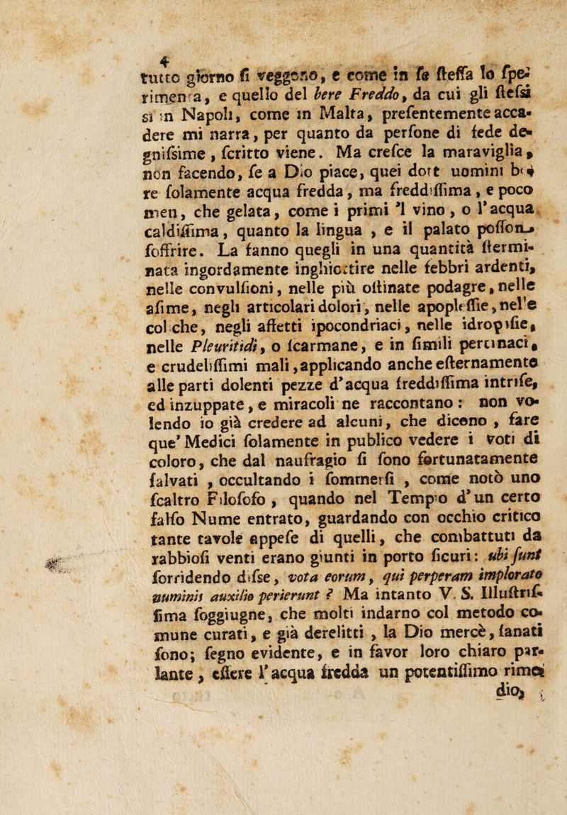 rimema, e quello del bere Freddo, da cui gli flefsà ss n Napoli, come in Malta, prefentementeacca¬ dere mi narra, per quanto da perfone di fede de¬ gni fsime , fcritto viene. Ma crefce la maraviglia » non facendo, fe a Dio piace, quei dort uomini b&lt;&lt;» re folamente acqua fredda, ma freddifiìma, e poco men, che gelata, come i primi ’1 vino , o l’acqua caldifiìma, quanto la lingua , e il palato poffon_» foffrire. La fanno quegli in una quantità {termi¬ nata ingordamente inghiottire nelle febbri ardenti, nelle convulfioni, nelle più olfinate podagre, nelle afime, negli articolari dolori, nelle apopleffie, nel'e col che, negli affetti ipocondriaci, nelle idropifie, nelle Pleuritìdiy o fcarmane, e in finuli pertinaci, e crudeliflìmi mali, applicando anche efternamento alle parti dolenti pezze d’acqua freddiffima intrife, ed inzuppate, e miracoli ne raccontano : non vo¬ lendo io già credere ad alcuni, che dicono , fare que’ Medici folamente in publico vedere i voti di coloro, che dal naufragio fi fono fortunatamente falvati , occultando i fommerfi , come notò uno fcaltro Filofofo , quando nel Tempio d’un certo fa Ho Nume entrato, guardando con occhio critico tante tavole eppefe di quelli, che combattuti da rabbiofi venti erano giunti in porto ficuri : ubi funi forrìdendo difse, vota eorum, qui perperam implorato ttum'tm auxilto perìerunt ? Ma intanto V. S. Illuftrif- fima foggiugne, che molti indarno col metodo co¬ mune curati, e già derelitti , la Dio mercè, fanati fono; fegno evidente, e in favor loro chiaro par¬ lante , cficre i’ acqua fredda un potentiffimo rime® dio*