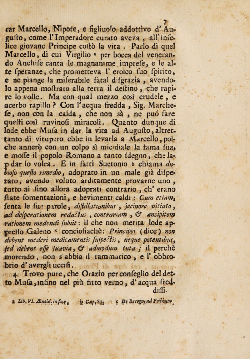 far Marcello, Nipote, e figliuolo addottivo d’ Au- guìto, come l’Imperadore curato aveva , all’infe¬ lice giovane Principe coito la vita . Parlo di quel Marcello, di cui Virgilio 1 per bocca del veneran¬ do Anchife canta le magnanime imprefe, e le al¬ te fperanze, che prometteva 1’ eroico tuo fpirìto, e ne piange la miferabile fatai d fgrazia , avendo¬ lo appena mottrata alia terra il dettino , che rapi¬ re lo volle. Ma con qual mezzo così crudele , e acerbo rapido ? Con l’acqua fredda , Sig. Marche- fe, non con la calda , che non sa , ne può fare quelli così ruvinofi miracoli. Quanto dunque di lode ebbe Mufa in dar la vita ad Augnilo,altret. tanto di vitupero ebbe in levarla a Marcello, poi¬ ché annerò con un colpo sì micidiale la fama tua, e motte il popolo Romano a tanto tdegno, chela-, p dar lo volea . E in fatti Suetomo b chiama du■ biofo quefìo rimedio, adoprato in un male già dilpe- rato, avendo voluto arditamente provarne uno , tutto ai fino allora adoprati contrario , eh’ erano (late fomentazioni, e bevimenti caldi : Cum etiamt Tenta le fue parole, dijìillationibus , jecinore vitiato, ad defperationem redattiti , contrariar» , &amp; ancipitem rationem medendì \uhìt : il che non merita lode ap¬ pretto Galeno c conciofiachè : Principes ( dice ) non debent mederi medicamentìs fujpetìis, ncque potenùbus, fed debent effe juavta, &amp; admodum tuta ; il perchè morendo , non s abbia il rammarico , e 1’ obbro¬ brio d’avergli uccifi. 4. Trovo pure, che Orazio perconfeglio del det¬ to Mufa,ialino nel piò fitto verno, d’acqua fred- diffi- * Lifr, VI, dEneid. infine g b 8ij c De Recognn ^