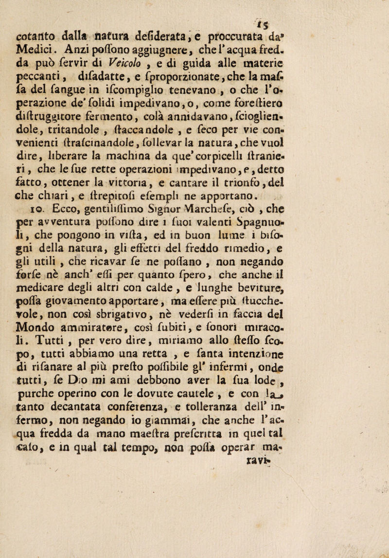 cotanto dalla natura defiderata,e proccurata da* Medici. Anzi pedono aggiugnere, che V acqua fred. da può fervir di Veicolo , e di guida alle materie peccanti, difadatte, e (proporzionate, che la ma£ fa del (angue in ifcompìgho tenevano , o che To- perazione de’folidi impedivano,o, come foreftiero diftruggitore fermento, colà annida vano, fcioglien- dote, tritandole , (tacca ndole , e feco per vie con¬ venienti ftratcmandole, follevar la natura,che vuol dire, liberare la machina da que’corpicelh (tranie- ri, che lefue rette operazioni impedì vano, e, detto fatto, ottener la vittoria, e cantare il trionfo,del che chiari, e drepitofì efemph ne apportano, io. Ecco, gentiliduno Signor Marchefe, ciò , che per avventura pollano dire 1 Tuoi valenti Spagnuo- li, che pongono in villa, ed in buon lume i bifo- gni della natura, gli effetti del freddo rimedio, e gli utili , che ricavar fe ne pollano , non negando forfè nè anch’ elfi per quanto fpero, che anche il medicare degli altri con calde, e lunghe beviture, polla giovamento apportare, ma edere più ducche- vole, non così sbrigativo, nè vederli in faccia del Mondo ammiratore, così fubiti, e lonori miraco¬ li. Tutti , per vero dire, miriamo allo (ledo fco- po, tutti abbiamo una retta , e (anta intenzione di rifanare al più predo polli bile gl* infermi, onde tutti, fe Dm mi ami debbono aver la fua lode , purché operino con le dovute cautele , e con !&amp;-# tanto decantata conferenza, e tolleranza dell’ in* fermo, non negando io giammai, che anche l’ac¬ qua fredda da mano maeltra preferita m quel tal calo, e in qual tal tempo, non polla operar au¬ ra vt»