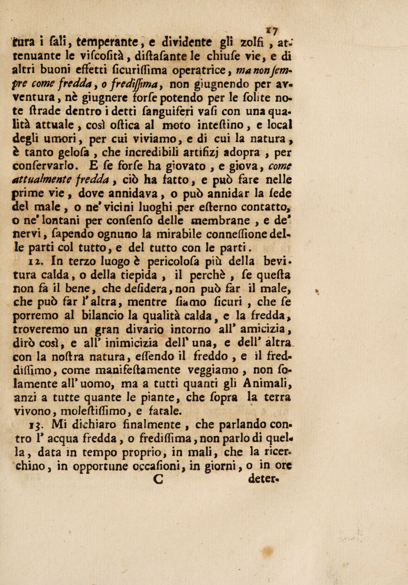 tura ì fali, temperante, e dividente gli zolfi , at¬ tenuante le vifeofità, difiafante le chiufe vie, e di altri buoni effetti ficuriffima operatrice, manonjem- pre come fredda, o fredijjma, non grugnendo per av¬ ventura , nè giugnere forfè potendo per le folite no¬ te firade dentro i detti fanguifèri vali con una qua¬ lità attuale , così ofiica al moto intefiino, e locai degli umori, per cui viviamo, e di cui la natura, è tanto gelofa , che incredibili artìfizj adopra , per confervarlo. E fe forfè ha giovato , e giova, come attualmente fredda, ciò ha fatto, e può fare nelle prime vie, dove annidava, o può annidar la fede del male , o ne’vicini luoghi per efterno contatto, o ne’ lontani per confenfo delle membrane , e de* nervi, fapendo ognuno la mirabile connefiione del¬ le parti col tutto, e del tutto con le parti. 12. In terzo luogo è pericolofa più della bevi- tura calda, o della tiepida , il perchè , fe quella non fa il bene, che defìdera, non può far il male, che può far l’altra, mentre fiamo ficuri , che fe porremo al bilancio la qualità calda, e la fredda, troveremo un gran divario intorno all’ amicizia, dirò così, e all’inimicizia dell* una, e dell’altra con la noftra natura, effendo il freddo , e il fred- difilmo, come manifeftamente veggiamo , non fo- lamente all’ uomo, ma a tutti quanti gli Animali, anzi a tutte quante le piante, che fopra la terra vivono, moleftiffimo, e fatale. 13. Mi dichiaro finalmente , che parlando con¬ tro 1’ acqua fredda, o fredi filma, non parlo di quel* la, data in tempo proprio, in mali, che la ricer¬ chino , in opportune occafioni, in giorni, o in ore C deter-