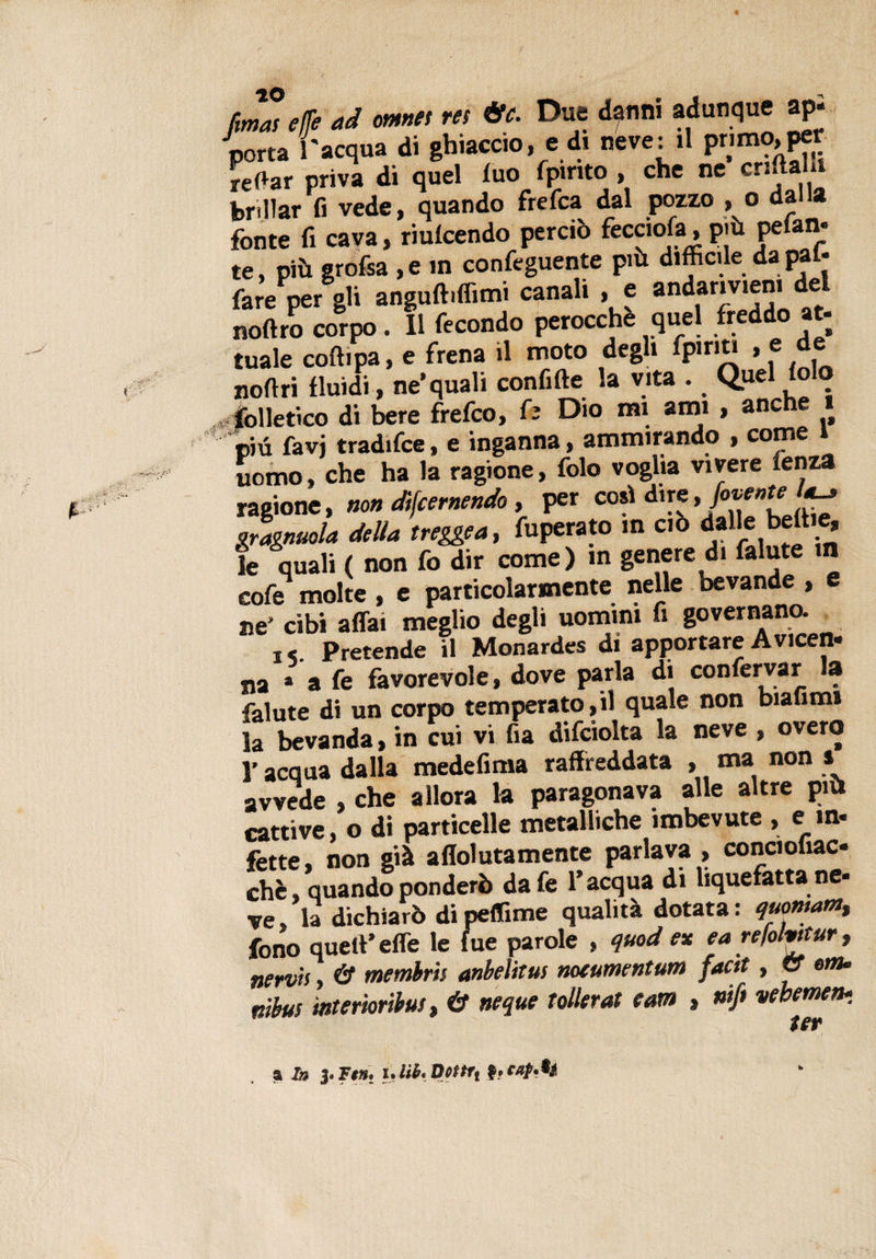 t' • Zi'' fimas effe ad oranti rei &amp;t. Due dgfltli adunque api porta l'acqua di ghiaccio, e di neve: il primo,per reftar priva di quel luo fpirito , che ne crl^aili brillar fi vede, quando frefca dal pozzo , o dalla fonte fi cava, riunendo perciò fecciofa, più pefan- te, più grofsa , e in confeguente più difficile da pai* fare per gli anguft.ffimi canali , e andar.vien. del noftro corpo. Il fecondo perocché quel freddo at; tuale coftipa, e frena il moto degli fpiriu , e de noftri fluidi, ne’quali confitte la vita . Quel iolo v-fonetico di bere frefco, ù Dio mi ami , anche più favi tradifce, e inganna, ammirando , come i uomo, che ha la ragione, folo voglia vivere lenza ragione, non difcernendo, per cori dire,/avente a-, gragnola della treggea, fuperato in ciò dalle betti e, le quali ( non fo dir come) in genere di falute in cofe molte , e particolarmente nelle bevande , ne’ cibi affai meglio degli uomini fi governano. j. Pretende il Monardes di apportare Avicen- na » a fe favorevole, dove parla di confermar la falute di un corpo temperatogli quale non biafimt la bevanda, in cui vi fia difciolta la neve , overo l’acqua dalla medefima raffreddata , ma non » avvede , che allora la paragonava alle altre più cattive, o di particelle metalliche imbevute , e in- fette, non già aleutamente parlava , conciofiac chè, quando ponderò dafe l’acqua di liquefatta ne- ve, la dichiarò di peflime qualità dotata : quontam,, fono quell’ effe le lue parole , quod ex ea re/olvttur, nervis, &amp; membris anbelitus notumentum facit, &amp; onu nibus mterìoribus, &amp; ncque Tollerai e am , nifi vcbemen* * fgp a In 3.Fi», i.M.Dottft