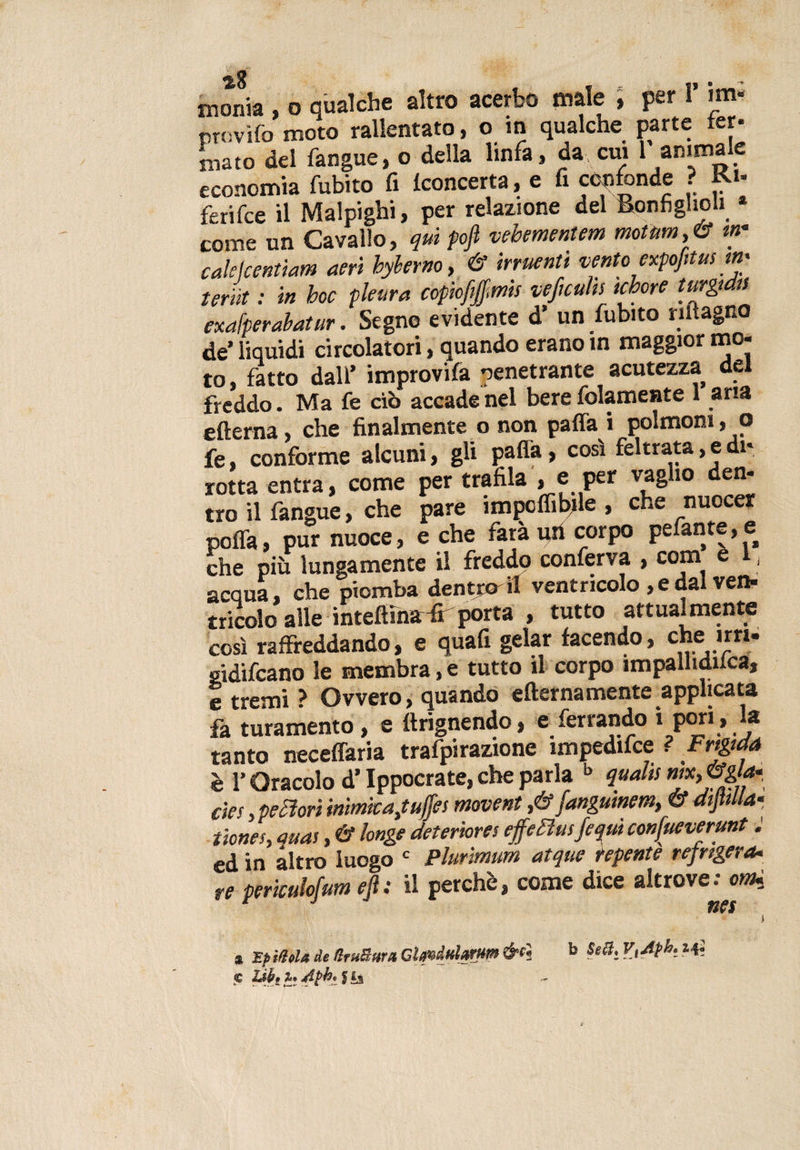 monia , o qualche altro acerbo male , per 1’ im« provifo moto rallentato, o in qualche parte fer¬ mato del fangue, o della linfa, da cui 1 animale economia fubito fi Concerta, e fi confonde ? Ku ferifce il Malpighi, per relazione del Ronfiglieli come un Cavallo, qui pojì vebementem motùm,&amp; &lt;«* calekentiam aeri hyberno, &amp; irruenti vento expofitus ;«* teriìt : in hoc pleura copiofejfms veficuhs tchore turgidi exafperabatur. Segno evidente d’ un fubito riltagno de’ liquidi circolatori, quando erano in maggior mo¬ to, fatto dall’ improvifa penetrante acutezza de freddo. Ma fe ciò accade nel bere fidamente 1 aria efterna, che finalmente o non paffa i polmoni, o fe, conforme alcuni, gli palla, così feltrata, e di* rotta entra, come per trafila » e per vaglio den¬ tro il fangue, che pare impcflibile , che nuocer polTa, pur nuoce, e che farà uri corpo pelante, e che più lungamente il freddo conferva , conti e , acqua, che piomba dentro il ventricolo ,e dai ven¬ tricolo alle inteftìhu# porta , tutto attualmente così raffreddando, e quafi gelar facendo, che mi' gidifcano le membra, e tutto il corpo impallidita, e tremi ? Ovvero, quando efternamente applicata fa turamento , e ftrignendo, e ferrando i pori » tanto necelfaria trafpirazione impedite ? Frigida è l'Oracolo d’Ippocratiche parla b qualisnjXy&amp;ga- eie r, perori inimica jtuffes movent J&amp;fangutnem, &amp; dtjMla- tienes, auas, &amp; longe deteriores effettui/equi conjueverunt ; ed in altro luogo c Plurimum atque repente refrigera. re periculofum efi: il perchè, come dice altrove; orni a Epistola de tlruSura GlgvduUrm b teff, V,Aph. C 2Jb' Tee /iph, $ Ì5