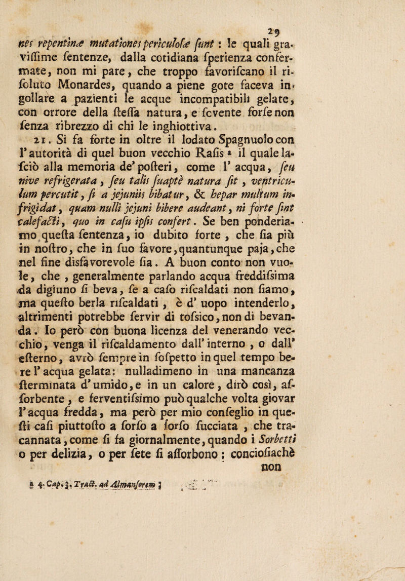 . . 29 net repentina mutatmes periculoU fmt : le quali gra¬ vi (Time fentenze, dalla cotidiana fperienza confer¬ mate, non mi pare, che troppo favorivano il ri- follilo Monardes, quando a piene gote faceva in&gt; gollare a pazienti le acque incompatibili gelate, con orrore della ftefla natura, e fcvente forfè non fenza ribrezzo di chi le inghiottiva. zi. Si fa fòrte in oltre il lodato Spagnuolocon l’autorità di quel buon vecchio Rafis * il quale la- fciò alla memoria de’poderi, come l’acqua, feu vive refrigerata, feu talis fuaptè natura fit, ventricu- lum fercutit, ft a jejuniis bibatury &amp; hepar mulfum in• frigidat, quam nulli jejuni bibere audeant, ni forte fmt calefafìi, quo in cafu ipfis confert. Se ben pohderia- • mo quella fentenza, io dubito forte , che fìa più in noftro, che in fuo favore,quantunque paja,che nel fine disfavorevole fìa. A buon conto non vuo¬ le , che , generalmente parlando acqua freddifsima da digiuno fi beva, fe a cafo rifcaldati non fìamo, ma quello berla rifcaldati, è d’ uopo intenderlo, altrimenti potrebbe fervir di tofsico, non di bevan¬ da . Io però con buona licenza del venerando vec¬ chio, venga il rifcaldamento dall’interno , o dall* efterno, avrò Tempre in fofpetto in quel tempo be¬ re l’acqua gelata : nulladimeno in una mancanza flerminata d’umido,e in un calore, dirò così, af- forbente , e ferventifsimo può qualche volta giovar l’acqua fredda, ma però per mio coniglio in que¬ lli cali piuttoflo a forfo a forfo fucciata , che tra¬ cannata, come fi fa giornalmente, quando i Sorbetti o per delizia, o per fete fi afforbono ; conciofiachè non a 4- Tra®* ad Almmjntm j .ry