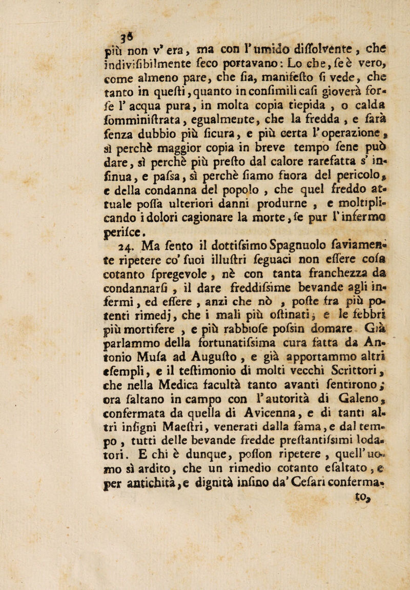 3® più non v*era, ma con l’umido diffolvente, che indivilibilmente feco portavano: Lo ebe,feè vero, come almeno pare, che fia, mani fello fi vede, che tanto in quelli,quanto inconfimilicafi gioverà for« le 1’ acqua pura, in molta copia tiepida , o calda fomminiflrata, egualmente, che la fredda , e farà fenza dubbio più ficura, e più certa l’operazione , ai perchè maggior copia in breve tempo fenc può dare, sì perchè più pretto dal calore rarefatta s in- finua, e pafsa, sì perchè iiamo faora del pericolo* e della condanna del popolo , che quel freddo at¬ tuale poffa ulteriori danni produrne , e moltipli¬ cando i dolori cagionare la morte, le pur l'infermo perilce. 24. Ma lènto il dottifsimo Spagnuolo faviamen- fe ripetere co’ fuoi illuftri feguaci non eflere cola cotanto fpregevole, nè con tanta franchezza da condannarli , il dare freddifsime bevande agli in¬ fermi , ed effere , anzi che nò , polle fra più po¬ tenti rimedi, che i mali più 0limati j e le fèbbri più mortifere , e più rabbiofe pofsin domare Già parlammo della fortunatifsima cura fatta da An¬ tonio Mula ad Augnilo , e già apportammo altri cfempli, e il teftimonio di molti vecchi Scrittori * che nella Medica facultà tanto avanti fentìrono ; ora faltano in campo con l’autorità di Galeno* confermata da quella di Avicenna, e di tanti al¬ tri inligni Maeftri, venerati dalla fama,e dal tem¬ po , tutti delle bevande fredde preftantilsimi loda¬ tori. E chi è dunque, poflon ripetere , quell’uo» mo sì ardito, che un rimedio cotanto efaltato , e per antichità*e dignità ialino da’Cefariconferma¬ to.