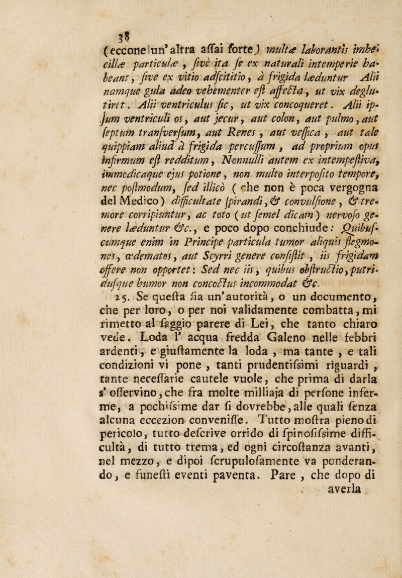 3* . (eccone un* altra affai forte) rnultae lahorantìs hnhe* àlide parile niae , fivè ita fe ex naturali intemperie ba¬ ie ani , five ex vitto adfciùtio, à frigida loeduntur Ahi namque gula adeo vehementer e fi affetta, ut vìx deglu¬ tirti . Alìì ventriculus ftCy ut vix concoqueret. Alti ìp- jum ventriculi os&gt; aut jecur , ani colon, aut puìmoyaut feptum tranfverfumy aut Renes, aut veffica , aut tale quippiam alititi à frigida percufftm , ad preprium opus ìnflrmum efl redditum, Nonnulìi autem ex intempeflìvaf immcdicaque ejus potione , non multo interpofito tempore, nec pojìmodumy fed ìllicò ( che non è poca vergogna del Medico) difpc aitate lpirandiy&amp; convulsione , &amp; tre¬ more ccrrìpiuntar, ac toto (ut femel dicami nervofo ge¬ nere Leduntur &amp;c.y e poco dopo conchiude.* fhiìbuf cumque enim in Principe particula tumor alìquis flegmo- nei y ce domato s, aut Scyrri genere con fi flit , iìs frigidaì off ere non opportet: Sed nec iìs, quibus obfltrucììoy putri¬ da fqu e humor non concediti! incommodat &amp;c. 25. Se quella ha un’autorità, o un documento, che per loro, o per noi validamente combatta,mi rimetto al faggio parere di Lei, che tanto chiaro vede. Loda 1’ acqua fredda Galeno nelle febbri ardenti , e giuftamente la loda , ma tante , e tali condizioni vi pone , tanti prudentifsimi riguardi , tante neeeffarie cautele vuole, che prima di darla $’ offervino, che fra molte milliaja di perfone infer¬ me, a pochifsime dar fi dovrebbe,alle quali lènza alcuna eccezion convenire. Tutto moftra pieno di pericolo, tutto defcrive orrido di fpinofifsime diffi- cultà, di tutto trema, ed ogni circofianza avanti, nel mezzo, e dipoi fcrupulofamente va ponderan¬ do, e fanelli eventi paventa. Pare , che dopo di averla