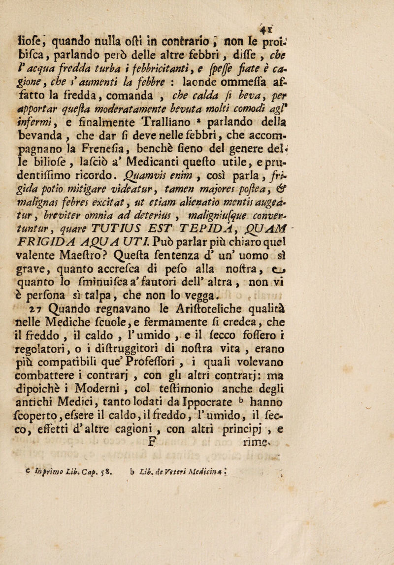 iiofe, quando nulla oftt in contrario non le proi-' bifca, parlando però delle altre fèbbri, diffe , che V acqua fredda turba i febbricitanti, e fpeffe fiate è ca¬ gione y che }’ aumenti la febbre : laonde ommeffa af¬ fatto la fredda, comanda , che calda fi beva, per apportar quefia moderatamente bevuta molti comodi agl* infermi, e finalmente Trafilano * parlando della bevanda , che dar fi deve nelle fèbbri, che accom¬ pagnano la Frenefia, benché fieno del genere del» le biliofè , lafciò a’ Medicanti quello utile, epru- dentiffimo ricordo, fhiamvìs enim , così parla , fri¬ gida potio mitigare videatur, tamen majores pofiea, &amp; malignai febrei excitat, ut etiam alienarlo mentii auge a- tur, breviter omnia ad deteriui , malignìufque conver- tuntur, quare TUTIUS EST TEPIDA, fiXJAM - FRIGIDA AQUA UTI. Può parlar più chiaro quel valente Maeftro? Quella fentenza d’ un’ uomo sì grave, quanto accrefca di pefo alla noftra, c_» quanto lo fminuilca a’fautori dell’ altra , non vi è perfona sì talpa, che non lo vegga. 27 Quando regnavano le Arilloteliche qualità nelle Mediche fcuole, e férmamente fi credea, che il freddo , il caldo , l’umido , e il lecco fòlTero i regolatori, o i diftruggitori di noftra vita , erano più compatibili que’ Profeflòri , i quali volevano combattere i contrari , con gli altri contrari: ma dipeichè i Moderni , col teftimonio anche degli antichi Medici, tanto lodati da Ippocrate b hanno fcoperto,efsere il caldo, il freddo, l’umido, il Cec¬ co, effetti d’altre cagioni , con altri principi , e F rime. C Inf rimo L\b,Cafi* ?S. b Lìb* de Veteri Medicina l