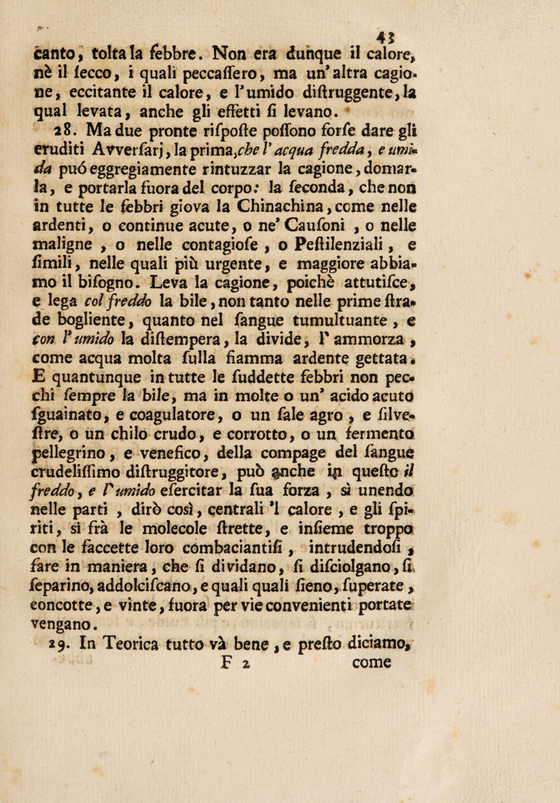 »• •* canto&gt; toltala febbre. Non era dunque il calore, nè il lecco, i quali pecca fiero, ma un’altra cagio. ne, eccitante il calore, e Tumido diftruggente,la qual levata, anche gli effetti fi levano. 28. Ma due pronte rifpofte poflono forfè dare gli eruditi Avverfarj, la primaziefredda, eumì* da può eggregiamente rintuzzar la cagione, domar¬ la, e portarla fuora del corpo.* la feconda, che non in tutte le fèbbri giova la Chinachina, cerne nelle ardenti, 0 continue acute, 0 ne’Caufoni , o nelle maligne , o nelle contagiofe , o Pefiilenziali, e limili, nelle quali più urgente, e maggiore abbia¬ mo il bifogno. Leva la cagione, poiché attutifee, e lega col freddo la bile, non tanto nelle prime lira* de bogliente, quanto nel fangue tumultuante , e con l'umido la difiempera, la divide, T ammorza , come acqua molta fulla fiamma ardente gettata * £ quantunque in tutte le fuddette febbri non pec¬ chi fèmpre la bile, ma in molte o un’ acido acuto fguaìnato, e coagulatore, o un fale agro , e fi 1 ve¬ li re, o un chilo crudo, e corrotto, o un fermento pellegrino, e venefico, della compage del fangue crudeliflimo diftruggitore, può §nche ip quelle il freddo, e l'umido efercitar la fua forza , sì unendo nelle parti , dirò così, centrali ’l calore , e gli fpi- riti, si fra le molecole flrette, e infieme troppo con le faccette loro combaciami!!, intrudendoli, fare in maniera, che fi dividano, fi difciolgano,fi feparino, addolciscano, e quali quali fieno, fuperate, eoncotte, e vinte, fuora per vie convenienti portate vengano. *9. In Teorica tutto va bene ,e prefto diciamo, F z come I