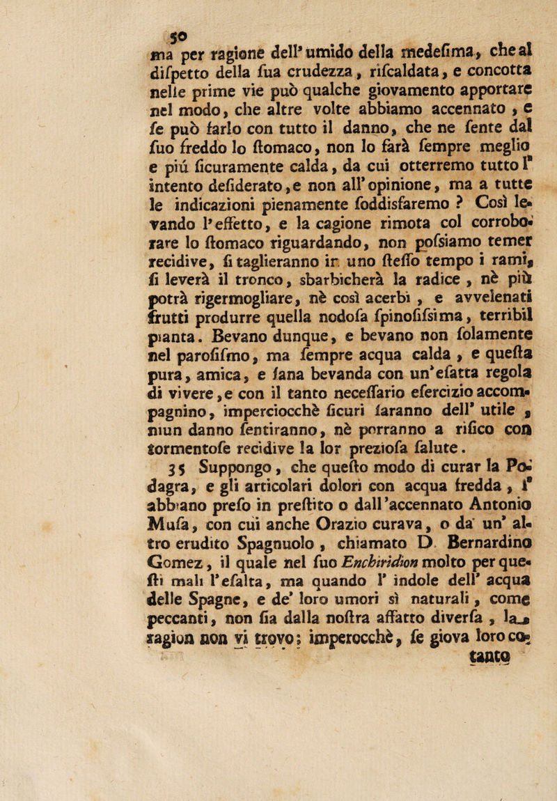 5® ma per ragione dell’umido della medefima, chea! difpetto della fua crudezza, riscaldata , e concotta nelle prime vie può qualche giovamento apportare nel modo, che altre volte abbiamo accennato , e fe può farlo con tutto il danno, che ne Sente dal fuo freddo lo ftomaco, non lo farà Tempre meglio e più Scuramente calda, da cui otterremo tutto 1* intento defi derato, e non all’opinione, ma a tutte le indicazioni pienamente foddisfaremo ? Così le» vando l’effetto, e la cagione rimota col corrobo- rare lo ftomaco riguardando, non pofsiamo temer recidive, fi taglieranno ir. uno ftelTo tempo i rami* li leverà il tronco, sbarbicherà la radice , nè più potrà rigermogliare, nè così acerbi , e avvelenati frutti produrre quella nodofa fpinofilsima, terribil pianta. Bevano dunque, e bevano non folamente nel parofifmo, ma Tempre acqua calda , e quella pura, amica, e lana bevanda con un’efatta regola di vivere,e con il tanto necelfario efercizio acconti» pagnino, imperciocché Scuri faranno dell* utile j niun danno Sentiranno, nè porranno a rifico con Sormentofe recidive la Ior preziofa Salute. 35 Suppongo, che quello modo di curar la Poi dagra, e gli articolari dolori con acqua fredda , i* abbiano preSo in preftito o dall 'accennato Antonio Mula, con cui anche Orazio curava, o da' un’ al» tro erudito Spagnuolo , chiamato D Bernardino Gomez, il quale nel Suo Encbtrìdion molto per que« fti mali l’efalta, ma quando 1’ indole dell’ acqua delle Spagne, e de’ loro umori sì naturali, come peccanti, non fia dalla noftra affatto diverSa , ìa_* ragion non vi trovo ; imperocché, Se giova loro co¬ tanto