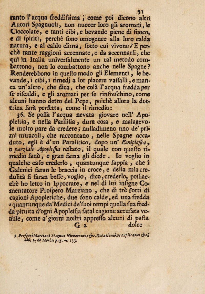 tanto 1* acqua freddifsima { come poi dicono altri Autori Spagnuoli, non nuocer loro gli aromati , le Cioccolate, e tanti cibi, e bevande piene di fuoco, e di fpiriti, perchè fono omogenee alla loro calda natura &gt; e al caldo clima, fotto cui vivono ? E per® chè tante raggioni accennate, e da accennarli, che qui in Italia univerfalmente un tal metodo com¬ battono , non lo combattono anche nelle Spagne ? Renderebbono in quello modo gli Elementi, le be¬ vande , i cibi, i rimedj a lor piacere valfalli, e man¬ ca un'altro, che dica, che colà l’acqua fredda per fe rifcaldi, e gli aromati per fe rinfrefchino, come alcuni hanno detto del Pepe, poiché allora la dot¬ trina farà perfetta, come il rimedio: 36. Se polla l’acqua nevata giovare nell’ Apo« plefsia, e nella Parililìa, dura cosa , e malagevo¬ le molto pare da credere ; nulladimeno uno de’ pri¬ mi miracoli, che raccontano , nelle Spagne acca¬ duto, egli è d’un Paralitico, dopo un* Emipleffia, o paratale Apople(fta reftato, il quale con quello ri¬ medio fanò, e gran fama gli diede . Io voglio in qualche cafo crederlo , quantunque fappia , che i Galenici fàran le braccia in croce, e della mia cre¬ dulità li faran beffe, voglio, dico, crederlo, poffiac- chè ho letto in Ippocrate, e nel di lui infigne Co-’ mentatore Profpero Marziano , che di tré forti di cagioni Apopletiche, due fono calde, ed una fredda » quantunque da’Medici de’fuoi tempi quella fua fred¬ da pituita d’ognLApopleflia fatai cagione acculata ve- nilfe, come a’giorni nollri appreffo alcuni di palla G ^ dolce * profferì Multimi Mutuili Hlffoeratet frcpAotationitHS exflicntHs cjvj Liix 1, d$ Motbis fdg* m% I