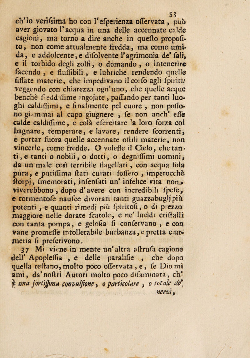 ch’io verifsima ho con Tefperienza offervata , può aver giovato l'acqua in una delle accennate calde cagioni, ma torno a dire anche in quefto propoli* to, non come attualmente fredda, ma come umi¬ da, e addolcente,e difolvente 1#agrimonia de fali, e il torbido degli zolfi, o domando , o intenerire facendo , e fluffibili , e lubriche rendendo quelle Affate materie, che impedivano ilcorfo agli {piriti; veggendo con chiarezza ogn'uno, che quelle acque benché freddarne ingojate, paffando per tanti luo¬ ghi caldiffimi, e finalmente pel cuore , non poffo* no giammai al capo giugnere , fe non aneb’ effe calde caldHIime, e colà efercitare !a loro forza col bagnare, temperare, eiavare, rendere fcorrenti, e portar fuoVa quelle accennate oftili materie, non vincerle, come fredde. O voleffe il Cielo, chetan* ti, e tanti o nobili, o dotti, o degniffimi uomini, da un male così terribile flagellati, con acqua fola pura, e puriffima flati curati foffero , imperocché ffotpj, (memorati, infenfati un' infelice vita non.» viverebbono , dopo d’avere con incredibili fpefe, e tormentofe naufee divorati tanti guazzabugli pih potenti , e quanti rimedi più fpiritofi, o di prezzo maggiore nelle dorate fcatole, e ne’ lucidi criftalli con tanta pompa, e gelofia fi confervano , e con vane promeffe intollerabile burbanza, e pretta cìur* meria fi preferìvono, n Mi viene in mente un'altra aftrufa cagione dell' Apopleflìa , e delle paralifie , che dopo quella reftano, molto poco offervata , e, fe Dio mi ami, da'noftri Autori molto poco di fami nata, eh* i una fortìjfima convulfione, o particolare , o totale de] nervi,