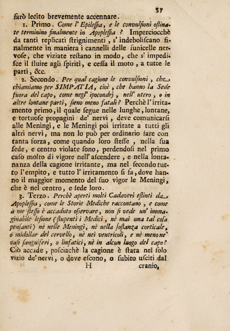 lì farò lecito brevemente accennare. 1. Primo. Come /’ Epileflia, eie convulfionì oflina* te terminino finalmente in Apoplejfia ? Imperciocché da tanti replicati ftrignimenti , s’indeboliscano fi* miniente in maniera i cannelli delle funicelle ner- vofe, che viziate rcftano in modo, che s’impedì* fce il fluire agii Ipiriti, e cefla il moto , a tutte le parti, &amp;c. 2. Secondo. Per qual cagione le convulfionì , chc_, chiamiamo per SIMPATIA, cioè , che hanno la Sede finora del capo, come negl’ ipocondri , nell' utero , o in altre lontane parti, fieno meno fatali? Perchè1’irrita* mento primo, il quale Segue nelle lunghe, lontane, e tortuoSe propagini de’ nervi , deve comunicarli alle Meningi, e le Meningi poi irritate a tutti gli altri nervi, ma non lo può per ordinario fare con tanta forza, come quando loro fieffe , nella Sua fede, e centro violate fono, perdendoli nel primo caSo molto di vigore nell’alcendere , e nella lonta¬ nanza della cagione irritante, ma nel Secondo tut¬ to l’empito, e tutto l’irritamento fi fa,dove han¬ no il maggior momento del Suo vigor le Meningi, che è nel centro, e fede loro. 3. Terzo. Perchè aperti molti Cadaveri e flinti da . Apoplejfia, come le Storie Mediche raccontano , e come a me fleffio è accaduto ofservare, non fi vede un imma¬ ginatile le filone (flupenti i Medici, nè mai ma tal co fa penfanti) nè nelle Meningi, nè nella lo fianca corticale, 0 midollar del cervello, nè nei ventricoli, e nè meno ne' vafl [anguiferì, 0 linfatici, nè in alcun luogo del capo? Ciò accade , pofciachè la cagione è fiata nel Colo vizio de’nervi, 0 dove eScono, o Subito uSciti dal H cranio»