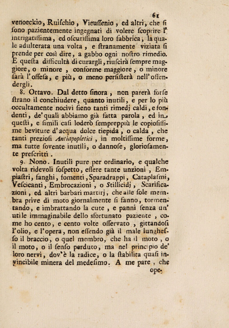 €i venoeckio, Ruifchio , Vieuffenio , ed altri, che fi fono pazientemente ingegnati di volere fcoprire 1* inmgatiflima, ed ofcuriffima loro fabbrica, la qua* le adulterata una volta , e Umanamente viziata fi prende per così dire, a gabbo ogni noftro rimedio. £ quefta difficultà di curargli, riufcirà Tempre mag¬ giore, o minore , conforme maggiore, o minore farà l’offefà, e più, o meno perfifterà nell’offen¬ dergli. 8. Ottavo, Dal detto finora , non parerà forfè Arano il conchiudere, quanto inutili, e per lo più occultamente nocivi fieno tanti rimedi caldi, e fon¬ denti, de’quali abbiamo già fatta parola , ed in_» quefti, e fimili cali loderò fempreppiù le copiofiffi* rne beviture d’acqua dolce tiepida , o calda , che tanti preziofi Antiapopletkì, in moltiffime forme, ma tutte fovente inutili, o dannofe, gloriofamen- te preferita . 9. Nono. Inutili pure per ordinario, e qualche volta ridevoli fofpetto, edere tante unzioni , Em¬ pia Ari, fanghi, fomenti,Sparadrappi, Cataplafmi, Vefcicanti, Embrocazioni , o Stillicidi, Scarifica¬ zioni , ed altri barbari martiri, cheaile fole mem¬ bra prive di moto giornalmente fi fanno, tormen¬ tando, e imbrattando la cute , e panni fenza un’ utile immaginabile dello sfortunato paziente , co* me ho cento, e cento volte offervato , gittandofi l’olio, e l’opera, non effondo già il male lunghef- fo il braccio, o quel membro, che ha il moto , o il moto, o il fenfo perduto, ma nel principio de’ loro nervi, dov'è la radice, o la ftabilita quafi in¬ vincibile minerà del medefimo. A me pare , che