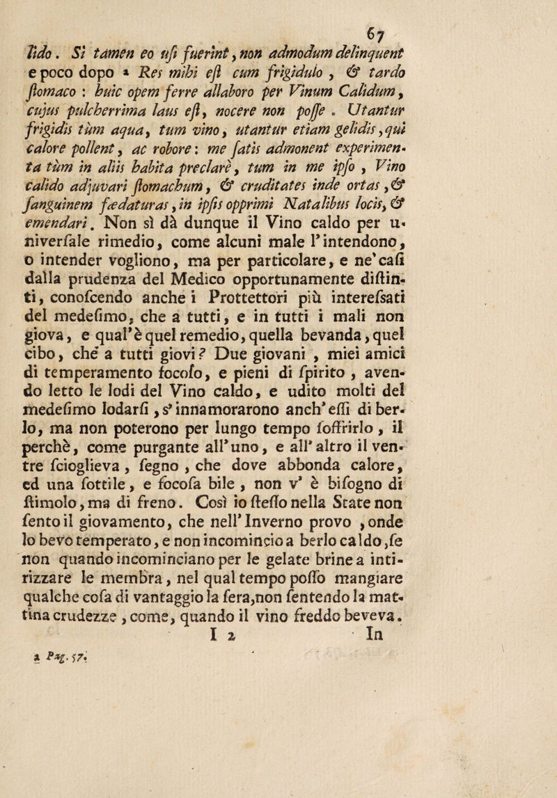 lido. Sì tàmen eo ufi fuerìnt, non admodum delìnquent e poco dopo * Rei mìhi eji cum frìgiduìo , &amp; tardo fiomaco : buie opem ferre allaloro per Vimm Calìdum, cujus pulcherrima laus e fi, nocere non poffe . Utantur frigidis tùm aqua, tum vino, utantur etiam gelidis,qm calore pollent, ac rolore : me fatis admonent experi men¬ ta tum in aliis habita preclare, tum in me ipfo , Vino valido adjuvari flomachum, &amp; cruditates inde ortas, &amp; fanguinem fiedaturas, in ipfis opprimi Natalibus lodi, &amp; emendari. Non sì dà dunque il Vino caldo per u* niverfale rimedio, come alcuni male 1*intendono, o intender vogliono, ma per particolare, e ne’cali dalla prudenza del Medico opportunamente diflin- ti, conofcendo anche i Proiettori più interefsati del medefìmo, che a tutti, e in tutti i mali non giova, e qual’è quel remedio, quella bevanda, quel cibo, che' a tutti giovi ? Due giovani , miei amici di temperamento focofo, e pieni di fpirito , aven¬ do letto le lodi del Vino caldo, e udito molti del medefìmo lodarli, s* innamorarono anch’effi di ber¬ lo, ma non poterono per lungo tempo {offrirlo, il perchè, come purgante all’uno, e all'altro il ven¬ tre feioglieva , fegno , che dove abbonda calore, ed una fotti le, e fòcofa bile , non v’ è bi fogno di ftimolo, ma di freno. Così io fteffo nella State non fentoil giovamento, che nell’Inverno provo ,onde lo bevo temperato, e non incomincio a berlo caldo ,fe non quando incominciano per le gelate brine a inti¬ rizzare le membra, nel qual tempo poflo mangiare qualche cofa di vantaggio la fera,non fentendo la mat¬ tina crudezze ,come, quando il vino freddo beveva. I % In * r*e- j7-