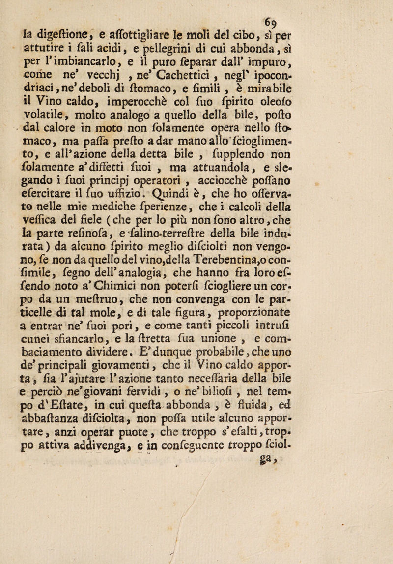 la digeflione, e adottigli are le moli del cibo, sì per attutire i fali acidi, e pellegrini di cui abbonda, sì per rimbiancarlo, e il puro feparar dall’ impuro, come ne’ vecchj , ne’ Cachettici , negl' ipocon¬ driaci, ne’deboli di ftomaco, e limili , è mirabile il Vino caldo, imperocché col fuo fpirito oleolo volatile, molto analogo a quello della bile, pollo • dal calore in moto non (blamente opera nello Ilo* maco, ma palla predo a dar mano allo fcioglimen- to, e all’azione della detta bile , fupplendo non fidamente a’diffètti Tuoi , ma attuandola, e sle¬ gando i fuoi principi operatori , acciocché poflano efercitare il fuo uffizio. Quindi è, che ho olferva- to nelle mie mediche fperìenze, che i calcoli della vellica del fiele (che per lo più non fono altro,che la parte refinofa, e falino-terreftre della bile indu¬ rata ) da alcuno fpirito meglio difciolti non vengo¬ no, fe non da quello del vino,della Terebentina,o con- fimile, fegno dell’analogia, che hanno fra loroef- fendo noto a’ Chimici non poterli fciogliere un cor¬ po da un meftruo, che non convenga con le par¬ ticelle di tal mole, e di tale figura, proporzionate a entrar ne’ fuoi pori, e come tanti piccoli intruli cunei sfiancarlo, e la Uretra fua unione , e com¬ baciamento dividere. E’dunque probabile, che uno de’ principali giovamenti, che il Vino caldo appor¬ ta, lia l’ajutare l’azione tanto necelfaria della bile e perciò ne’giovani fèrvidi, o ne’biliofi , nel tem¬ po d'Ellate, in cui quella abbonda , è fluida, ed abbaltanza difciolta, non poffa utile alcuno appor¬ tare , anzi operar puote, che troppo s’efalti, trop. po attiva addivenga, e in confeguente troppo fciol- ga&gt; /