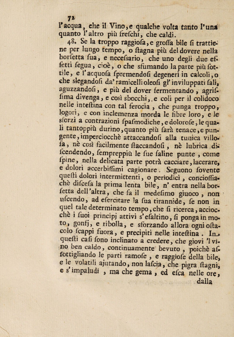 7% l’acqua, che il Vino,e qualche volta tanto Vunà quanto Taltro più frefchi, che caldi. 48, Se la troppo raggiofa,e groffa bile fi trattie¬ ne per lungo tempo, o ftagna più del dovere nella borfetta fua, e necefsario, che uno degli due efr fetti fegua, cioè, o che sfumando la parte più rot¬ tile, e f acquofa fpremendofi degeneri in calcoli, o che slegandofi da* ramiceli! oleofi gl* inviluppati fali, aguzzandoli, e più del dover fermentando , agrif- fima divenga, e cosi sbocchile coli per il colidoco nelle inteftina con tal ferocia , che punga troppo, logon, e con inclemenza morda le fibre loro, e le sforzi a contrazioni fpafmodiche, e dolorofe, le qua* li tantoppiù durino,quanto più farà tenace,e pun¬ gente, imperciocché attaccandoli alla tunica villo- la, nè così facilmente fiaccandoli, nè lubrica di¬ fendendo, fempreppiu le fue faline punte , come Ipine, nella delicata parte potrà cacciare, lacerare, e dolori accerbiffimi cagionare. Seguono fovente quelli'dolori intermittenti, o periodici, conciolfia- chè difcefa la prima lenta bile, n* entra nellabor- fetta dell altra, che fa il medefimo giuoco , non incendo, ad efercitare la fua tirannide, fe non in quel tale determinato tempo, che fi ricerca, accioc¬ ché i fuoi principi attivi s’efaltino, fi ponga in mo¬ to, gonfj, e ribolla, e sforzando allora ogni olla- colo fcappi fuora, e precipiti nelle inteftina . In_* quelli cali fono inclinato a credere, che giovi ^vi¬ no ben caldo, continuamente bevuto , poiché a£ fottigliando le parti ramofe , e raggiofe della bile, e ìe volatili aiutando, non lafcia, che pigra ftagni, e s impaludi , ma che gema , ed efca nelle ore, dalla