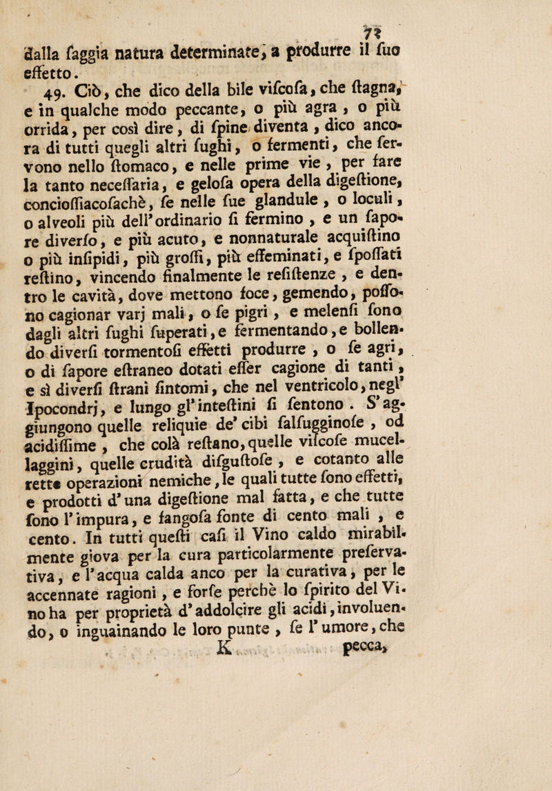 ... vi dalla faggia natura determinate, a produrre il Tuo effetto. 49. Ciò, che dico della bile vifcofa, che {lagna, e in qualche modo peccante, o più agra , o più orrida, per così dire, di fpinei diventa , dico anco* ra di tutti quegli altri fughi, o fermenti, che fer¬ vono nello ftomaco, e nelle prime vie , per fare la tanto neceffaria, e gelofa opera della digeftione, concioffiacofachè, fe nelle fue glandule , o loculi, o alveoli più dell’ordinario fi fermino , e un fapo- re diverfo, e più acuto, e nonnaturale acquattino o più infipidi, più groffi, più effeminati, e fpoffati reftino, vincendo finalmente le refiftenze , e den¬ tro le cavità, dove mettono foce, gemendo, poflfo- no cagionar varj mali, o fe pigri, e melenfi fono dagli altri fughi fuperati, e fermentando, e bollen¬ do diverfi tormento!! effetti produrre , o fe agri, o di fapore eftraneo dotati effer cagione, di tanti, e sì diverfi ftrani fintomi, che nel ventricolo, negl Ipocondri, e lungo gl’inteftini fi fentono . S ag¬ giungono quelle reliquie de* cibi falfugginofe , od acidiffime , che colà reftano, quelle vilcofe mucel- laggini, quelle crudità difguftofe , e cotanto alle tette operazioni nemiche, le quali tutte fono effetti, e prodotti d’una digeftione mal fatta, e che tutte fono T impura, e fangofa fonte di cento mali , e cento. In tutti quefti cafi il Vino caldo mirabil- mente giova per la cura particolarmente preferva- tiva, e l’acqua calda anco per la curativa, per le accennate ragioni, e forfè perchè lo fpirito del Vi¬ no ha per proprietà d’addolcire gli acidi, involuen- do, 0 Sguainando le loro punte , fe 1* umore, che *