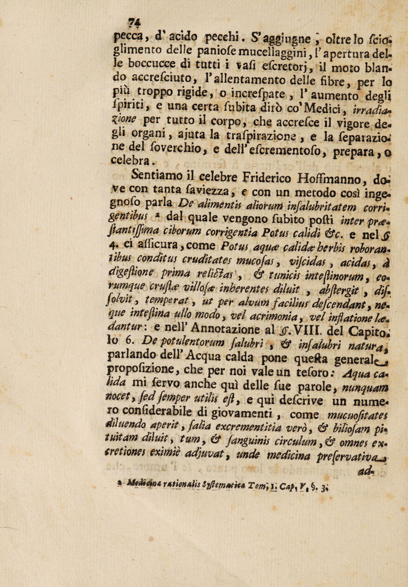 ?4 pecca, d’acido pecchi. S’aggio.gne i oltre lo fcioi glimento delle paniofe mucellaggini, 1’ apertura del» le boccucce di tutti i vafi efcretorj, il moto blan- do accrefciuto, l’allentamento delle fibre, per lo più troppo rigide, o increfpate , 1* aumento degli ipirm, e una certa fubita dirò co’Medici, irradia•• Zione per tutto il corpo, che accrefce il vigore de* gii organi, ajuta la trafpirazione , e la feparazio*' ne del foverchio, e dell’efcrementofo, prepara,o Sentiamo il celebre Friderico Hoffinanno, doi ve con tanta faviezza, e con un metodo così inge* gnOxO parla De alìmenth aiìorum mfalubrltatetn corri• gentìbus » dal quale vengono fubito polli inter pr*. flanttjjma ciborum corrigenda Potm calidi &amp;c. e nel £ 4. ci afficura, come Potm aquce c alida? ber bis roboran» dibus conditus cruditates mucofas, vìjcidas, acidas, à digestione prima relitta!!, &amp; tunici! inteliinorum, eo» rumque crufa villosa: inberentes dìluit , abjìergit , di/» fohit, temperai, ut per alvum facili»! defCendant, ne» que mtejima dio modoyvel acrimonia, vel Mattone la. aantur: e nell’Annotazione al jT.Vili del Capito; lo 6. De potulentorum falubri , &amp; infalubri natura, parlando dell Acqua calda pone quella generaic_* propofizione, che per noi vale un teforo : Aqua ca» hda mi fervo anche qui delle fue parole, nunquam nocet y fed femper utili! ejlt e qui deferì ve un nume» ro conuderabile di giovamenti, come mucuofitates diluendo aperit, falla exerementìtia vero, &amp; bilìofam pi« iuìtam dìluit y turrt y &amp; fangumis circulum, &amp; omnei ex» erettone! eximìè adjuvat, unde medicina prefervativtu» ad» » Utdim* r*tm»lis Tm~, u Caf t r, §. 3;