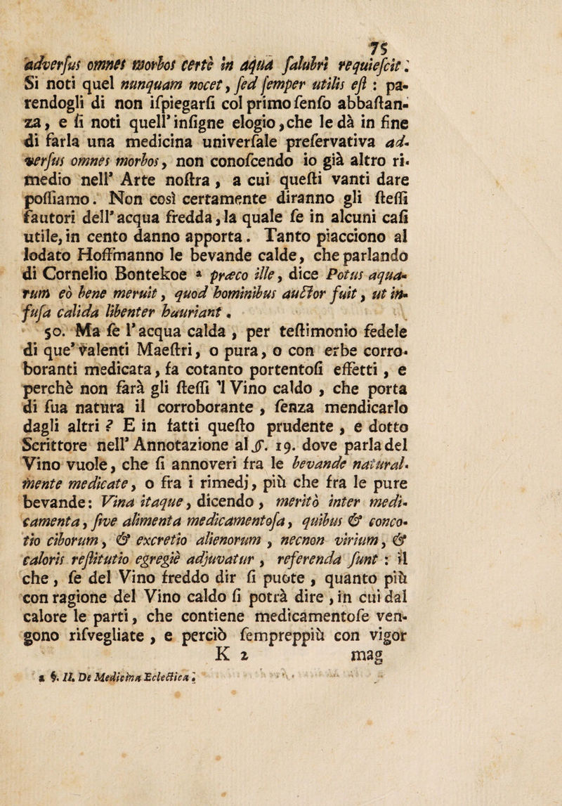 aaverfus omntt morbo! certe In aqua falubrì requiefcti Si noti quel nunquam nocet, fed jemper utilti eft : pa¬ rendogli di non ifpiegarfi col primo fenfo abballan- za, e fi noti quell’infigne elogio, che leda in fine di farla una medicina univerfale prefervativa ad- verfus omnes morbosy non conofcendo io già altro ri¬ medio nell’ Arte noflra , a cui quelli vanti dare polliamo. Non così certamente diranno gli llefli fautori dell’acqua freddarla quale fe in alcuni cali utile, in cento danno apporta. Tanto piacciono al lodato Hoffmanno le bevande calde, che parlando di Cornelio Bontekoe * praco ille, dice Potus aqua- rum eò bene meruit, quod homintbus auFtor futi, ut in• fuja calida libenter hauriant, 50. Ma fe l’acqua calda , per teftimonio fedele di que’ Valenti Maeltri, o pura, 0 con erbe corro¬ boranti medicata, fa cotanto portento!! effètti, e perchè non farà gli llelfi '1 Vino caldo , che porta di fua natura il corroborante , fenza mendicarlo dagli altri ? E in fatti quello prudente , e dotto Scrittore nell’Annotazione aljf. 19. dove parla del Vino vuole, che fi annoveri fra le bevande naturai- mente medicate, o fra i rimedi, più che fra le pure bevande : Vina itaque, dicendo , meritò inter medi¬ camela , ftve alimenta medicamentofa, quibus &amp; conco- tio ciborum, &amp; excretio alienorum , necnon virium, &amp; calarti rejlitutio egregie adjuvatur , referenda funt : il che, fe del Vino freddo dir fi puote , quanto più con ragione del Vino caldo fi potrà dire , in cui dal calore le parti, che contiene medicamento fe ven¬ gono rifvegliate , e perciò fempreppiù con vigor K 1 * mag a IL De Medie ma Eclettica . *