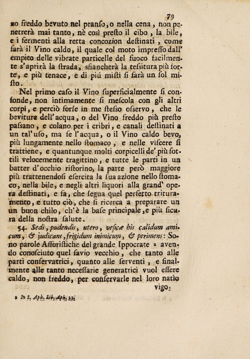 «o freddo bevuto nel pranfo, o nella cena , non pe¬ netrerà mai tanto, nè così predo il cibo , la bile, e i fermenti alla retta concozion dedinati , come farà il Vino caldo, il quale col moto impreflòdair empito delle vibrate particelle del fuoco facilmen¬ te s’aprirà la drada, sfiancherà la tefsitura più for¬ te, e più tenace, e di più midi fi farà un fol mi- fto. Nel primo cafb il Vino fuperficialmente fi con- fonde, non intimamente fi mefcola con gli altri corpi, e perciò forfè in me defso ofservo, che le beviture dell’ acqua, o del Vino freddo più predo pafsano , e colano per i cribri, e canali dedinati a un tal’ufo, ma fe l’acqua, o il Vino caldo bevo, più lungamente nello domaco , e nelle vifcere fi trattiene, e quantunque molti corpicelli de’ più fiot¬ tili velocemente tragittino, e tutte le parti in un batter d’occhio ridorino, la parte però maggiore più trattenendoli efercita la fua azione nello doma- co, nella bile, e negli altri liquori alla grand* ope¬ ra dedinati, e fa, che fegua quel perfetto tritura* mento, e tutto ciò, che fi ricerca a preparare un un buon chilo, eh’è la bafie principale,e più fica¬ ra della nodra falute. 54. Sedi, pudendis, utero, vefiece bis calìdum amu eum, &amp; yudìcans ,frigidum inìmìcum, &amp; perimens : So* no parole Affòridiche del grande fppocrate » aven¬ do conofciuto quel fiavio vecchio , che tanto alle parti confiervatrici, quanto alle ferventi, e final¬ mente alle tanto necefiarie generatrici vuol edere caldo, non freddo, per conservarle nel loro natia -■ . . vigo&lt;