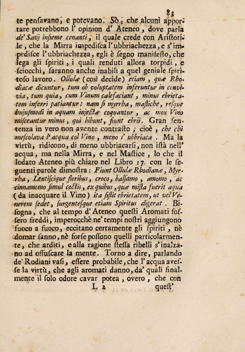 te penfavanoj e potevano. Sé; che alcuni appori tare potrebbono 1’ opinion d’ Ateneo , dove parla de' Savj infame cenanti, il quale crede con Ariftoti» le , che la Mirra impedifca l’ubriachezza, e s’im» pedifce P ubbriache zza, egli è Pegno manifefto, che lega gli fpiriti, i quali renduti allora torpidi, e (ciocchi, faranno anche inabili a quel geniale fpiri- tofo lavoro. Oliala (così decide) etiam , qua Rho• diaca dicuntur, tum ol voluptatem inferuntur in ccnvi- via, tum quia, cum Vinum calefaciant, minus ebrietà- tem inferri patiantur; nam fi myrrha, mafiiche, refque bujufmodi in aquam injeSìa coquantur , oc mox Vino mifceantur minus, qui bibunt, fiunt ebrìì. Gran fen* tenza in vero non avente contrailo ; cioè , che chi tnefcolava 1’ acqua col Vino , meno s' ubbriaca . Ma la virtù, ridicono, di meno ubbriaearfi, non iflà nell* acqua, ma nella Mirra, e nel Maftice , lo che il lodato Ateneo più chiaro nel Libro 17. con le fe- guenti parole dimoftra : Fiunt Oliala Rhodiana, Myr¬ rha , Lentifcique flcribus, croco, balfetmo , amomo , ac cinnamomo firnul coEììs, ex quibus, qua mifta fuerit aqua (da inacquare il Vino) ita fitfiitebrietatem, ut velVe¬ nererà fedet, furgentefque etiam Spiritus digerat . Bi- fogna, che al tempo d'Ateneo quelli Aromati for¬ ièro freddi, imperocché ne’ tempi noilri aggiungono fuoco a fuoco, eccitano certamente gli fpiriti , nè domar fanno, nè forfè poflono quelli particolarmen¬ te, che arditi, e alla ragione Beffa ribelli s’inalza¬ no ad offufeare la mente. Torno a dire, parlando de'Rodianivali, effere probabile,che l’acquaavef- fe la virtù, che agli aromati danno,da’ quali final¬ mente il folo odore cavar potea , overo , che con Lz queft’