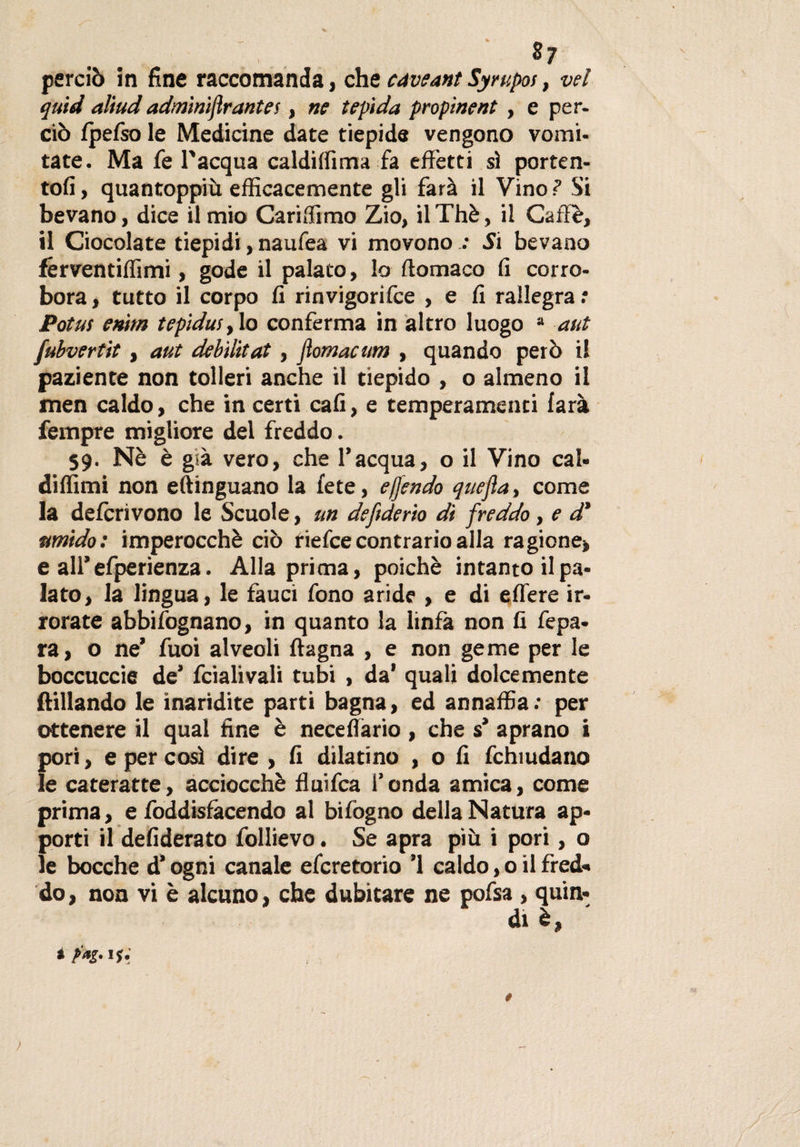 ?7 perciò in fine raccomanda, che cnveant Syrupoi, vel quid aliudadminiftrantes, ne tepida propinent , e per¬ ciò fpefso le Medicine date tiepide vengono vomi¬ tate. Ma fe l'acqua caldiffima fa effetti sì porten- tofi, quantoppiù efficacemente gli farà il Vino ? Si bevano, dice il mio Cariffimo Zio, il Thè, il Caffè, il Ciocolate tiepidi, naufea vi movono : Si bevano férventiffimi, gode il palato, lo flomaco fi corro¬ bora, tutto il corpo fi rinvigorifce , e fi rallegra.* Potus enìtn tepidus, lo conferma in altro luogo a aut fubvertit, aut debìlitat, jìomacum , quando però il paziente non tolleri anche il tiepido , o almeno il men caldo, che in certi cali, e temperamenci farà Tempre migliore del freddo. 59. Nè è gsà vero, che l’acqua, o il Vino cal- didimi non eftinguano la fete, e/fendo quejia, come la defcrivono le Scuole, un defiderio di freddo, e d' umido: imperocché ciò riefce contrario alla ragione* e all’efperienza. Alla prima, poiché intanto il pa¬ lato, la lingua, le fauci fono aride , e di edere ir¬ rorate abbifognano, in quanto la linfa non fi fepa- ra, o ne’ fuoi alveoli (lagna , e non geme per le boccuccie de’ fcialivali tubi , da’ quali dolcemente (fidando le inaridite parti bagna, ed annaffia; per ottenere il qual fine è necedario , che s’ aprano i pori, e per cosi dire &gt; fi dilatino , o fi fchiudano le cateratte, acciocché duifca l’onda amica, come prima, e foddisfàcendo al bifogno della Natura ap¬ porti il defiderato follievo. Se apra più i pori, o le bocche d’ogni canale efcretorio ’l caldo, 0 il fred¬ do , non vi è alcuno, che dubitare ne pofsa, quin-