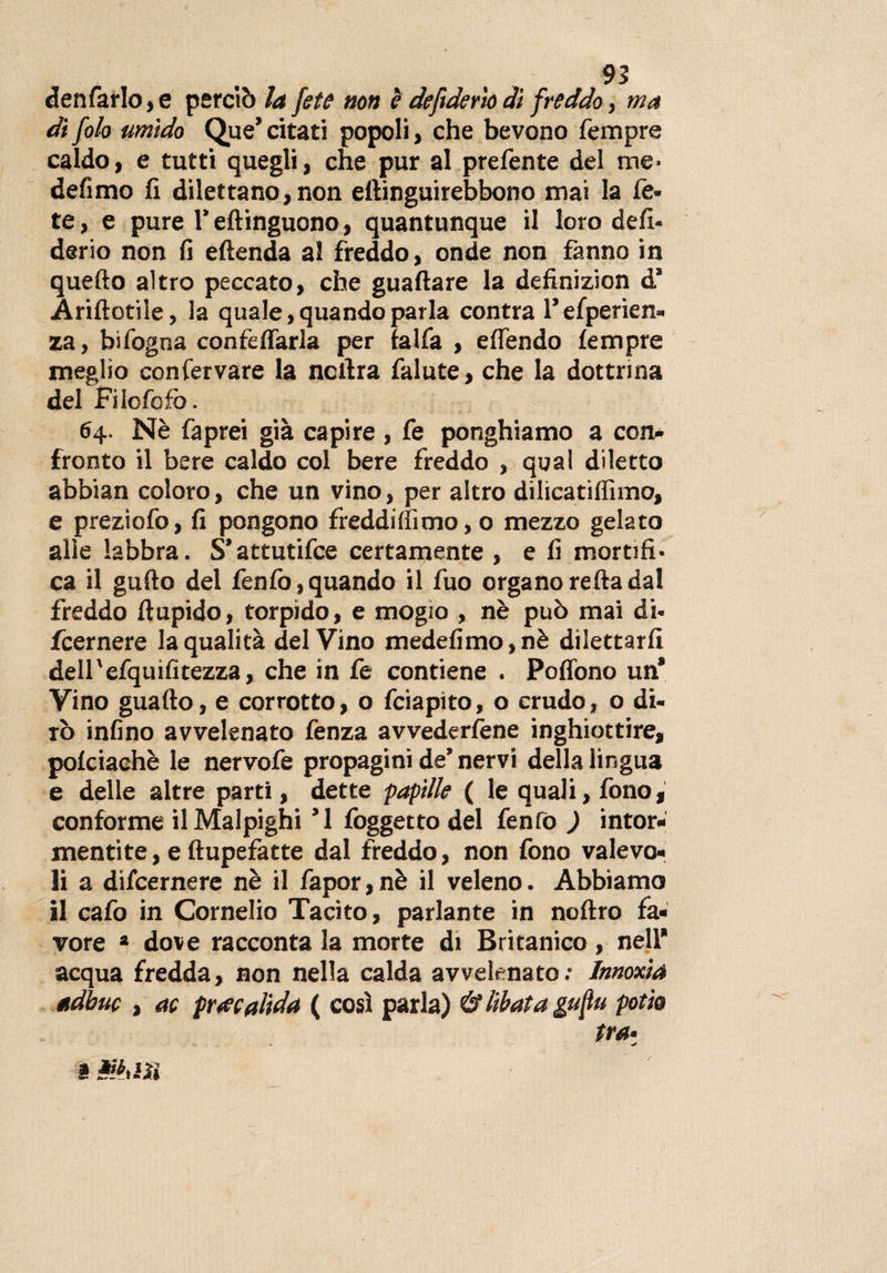 denfarlo, e perciò la fete non è defiderìo dì freddo, ma dì folo umido Que’ citati popoli, che bevono Tempre caldo, e tutti quegli, che pur al prefente del me• defìmo fi dilettano, non eftinguirebbono mai la Ce¬ te , e pure 1* eftinguono, quantunque il loro defi¬ derìo non fi efienda al freddo, onde non fanno in quello altro peccato, che guadare la definizion d’ Arillotiie, la quale, quando parla contra l’esperien¬ za, bifogoa confetteria per falfa , eflendo tempre meglio conservare la ncfira falute, che la dottrina del Filofofò. 64. Nè faprei già capire , Te ponghiamo a con¬ fronto il bere caldo col bere freddo , qual diletto abbian coloro, che un vino, per altro dilicatilfimo, e preziofo, fi pongono freddi{fimo, o mezzo gelato alle labbra. S’attutifce certamente , e fi mortifi¬ ca il gufio del fenfo,quando il Tuo organorefiadal freddo ftupido, torpido, e mogio , nè può mai di- fcernere la qualità del Vino medefimo,nè dilettarli dell'efquifitezza, che in fe contiene . Poflòno un* Vino guaito, e corrotto, o fciapito, o crudo, o di¬ rò infino avvelenato fenza avvedertene inghiottire, polciachè le nervofe propagini de’ nervi della lingua e delle altre parti, dette papille ( le quali, fono, conforme il Malpighi ’1 foggetto del fenfò ) intor¬ mentite , e ftupefatte dal freddo, non fono valevo¬ li a difcernere nè il fapor,nè il veleno. Abbiamo il cafo in Cornelio Tacito, parlante in noftro fa¬ vore a dove racconta la morte di Britanico, nell’ acqua fredda, non nella calda avvelenato ; Innoxia adbuc , ac pracalida ( così parla) 6* libata gufiti potio tra- a PAiiu