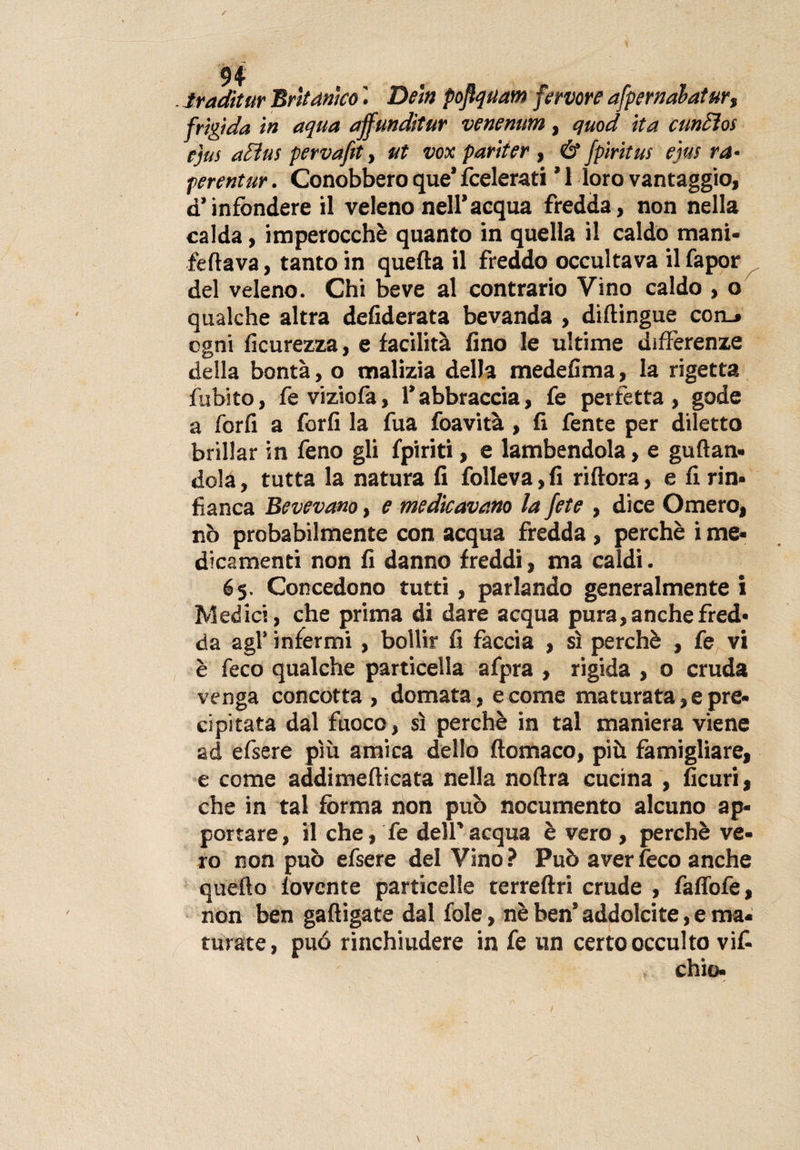 . iraditur Brìtattico Dei» poflquam fervore afpernabatur, frìgida in aqua affunditur venenum, quod ita cunùìos e)us atìus pervafit, ut vox pariter , &amp; fpìritus ejus ra• perentur. Conobbero que’ federati ’ 1 loro vantaggio, d’infondere il veleno nell’acqua fredda, non nella calda, imperocché quanto in quella il caldo mani- fefiava, tanto in quella il freddo occultava il fapor del veleno. Chi beve al contrario Vino caldo , o qualche altra defiderata bevanda , diftingue con-, ogni lìcurezza, e facilità fino le ultime differenze della bontà, o malizia della medefima, la rigetta fubito, feviziofa, l’abbraccia, fe perfetta, gode a forfi a forfi la fua foavità , fi fente per diletto brillar in feno gli fpiriti, e lambendola, e guftan. dola, tutta la natura fi folleva, fi ri fiora, e fi rin* fianca Bevevano, e medicavano la fete , dice Omero, nò probabilmente con acqua fredda , perchè i me* dicamenti non fi danno freddi, ma caldi. 65. Concedono tutti, parlando generalmente i Medici, che prima di dare acqua pura,anchefred* da agl’ infermi, bollir fi faccia , sì perchè , fe vi è feco qualche particella afpra , rigida , o cruda venga concotta , domata, e come maturata, e pre* cipitata dal fuoco, sì perchè in tal maniera viene ad efsere più arnica dello ftomaco, più famigliare, e come addimefiicata nella nofira cucina , ficuri, che in tal fórma non può nocumento alcuno ap* portare, il che, fe dell’acqua è vero , perchè ve¬ ro non può efsere del Vino? Può aver feco anche quello fovente particelle terreftri crude , fafiòfe, non ben gaftigate dal fole, nè ben’ addolcite, e ma¬ turate, può rinchiudere in fe un certo occulto vif- chio*