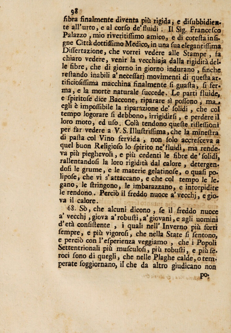 9» fibra finalmente diventa più rigida, e difubbidiea- te all’urto, e al corfo de’fluidi . Il Sig. Francefco Palazzo , mio riveritiflìmo amico, e di coteflainfi- gne Otta dottiffimo Medico, in una fua elegantiflima mertazione, che vorrei vedere alle Stampe } fa chiaro vedere, venir la vecchiaia dalla rigidità del- len j* . e 8Ì°rno in giorno indurano , finche r.ej . labili a’necefTarj movimenti di quella ar- tihciofiflima macchina finalmente fi guada, fi fer- ® la morte naturale fuccede. Le parti fluide, e lpiritofe dice Baccone, riparare sì poflòno , ma_» egli e impolfibìle la riparazione de’ folidi, che col tempo logorare fi debbono, irrigidire , e perdere il loro moto, ed ufo. Colà tendono quelle rifleflìoni per far vedere a V. S. Illuftriflima, che la mineftra cu palla col Vino fèrvida , non folo accrefceva a quel buon Religiofo Io fpirito ne’fluidi, ma rende, va più pieghevoli, e più cedenti le fibre de’folidi, rallentandoli la loro rigidità dal calore , detergen* doli le grume, e le materie gelatinofe, o quali pò- lipofe, che vi s attaccano, e che col tempo le le¬ gano, le flringono, le imbarazzano, e intorpidite le rendono. Perciò il freddo nuoce a’ vecchi, e sio- va il calore. 6 ^ 68. Sò, che alcuni dicono , fe il freddo nuoce a vecchi,giova a’robudi,a’giovani,e agli uomini età confidente , i quali nell’ Inverno più fòrti fempre, e più vigorofi, che nella State fi fentono, e perciò con l’esperienza veggiamo , che i Popoli Settentrionali più mufculofi, più robufli, e più fè- roci fono di quegli, che nelle Plaghe calde, otem, perate foggiornano, il che da altro giudicano non P°: