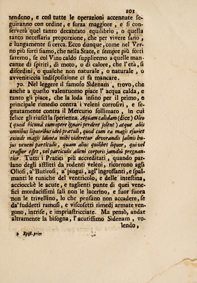 IO* fondono» e cosi tutte le operazioni accennate fé- guiranno con ordine, e forza maggiore , e fi con* ferverà quel tanto decantato equilibrio , o quella tanto necefiaria proporzione, che per vivere fano , e lungamente fi cerca. Ecco dunque, come nel Ver¬ no più forti fiamo, che nella State, e femprepiù fòrti faremo, fe col Vino caldo fuppliremo a quelle man ¬ canze di fpiriti, di moto, o di calore, che l’età,fi difordini, o qualche non naturale , o naturale , o avveniticcia indifpofizione ci fa mancare. 70. Nel leggere il famofo Sidenam , trovo, che anche a quello valentuomo piace 1’ acqua calda, e tanto gli piace, che la loda infino per il primo, e principale rimedio contra i veleni corrofivi, e fè- gnatamente contra il Mercurio follimato , in cui felice gli riufcìla fperienza. Aquamcalidam(dice) Oleo ( quod b'tcunà cum opere ignari perdere jolent)atque aliti omnibus liquoribus ideòpratuli, quod cum ea magii efuriet exinde magis idonea mihì vìderetur devorandis jalinisbu- jus veneni particulis, quam alias quilibet liquor, quivel crafftor ejjet ,vel particulis alieni corporis jamdiù pregnan• tior. Tutti i Pratici più accreditati, quando par* lano degli afflitti da rodenti veleni, ricorrono agli Oliofi, a’ Butirofi, a’ pingui, agl’ ingrananti ,e fpal* manti le tuniche del ventricolo, e delle ìntefiina» acciocché le acute, e taglienti punte di quei vene* fici mordacifiìmi fali non le lacerino, e fuor fuora non le trivellino, lo che penfano non accadere,fe da’fuddetti ramofi, e vifcofetti rimedi armate ven* gono, intrife, e impriaftricciate. Ma pensò, andar altramente la bifogna, T acutiffimo Sidenam , vo* lendo &gt; *