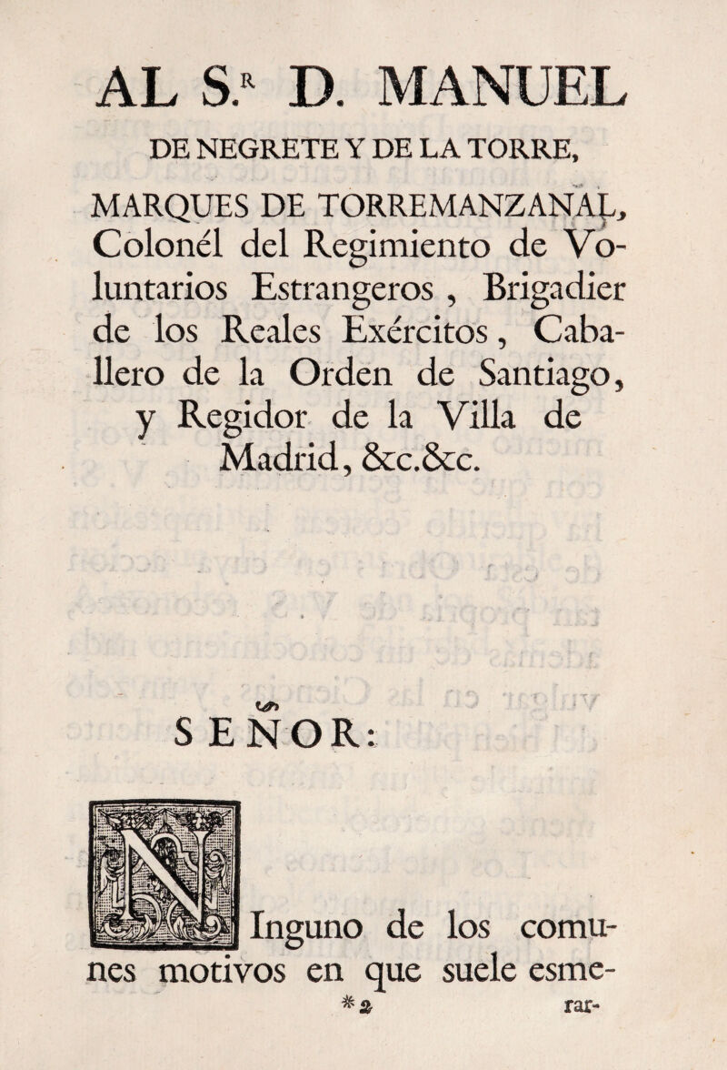 AL S* D. MANUEL DE NEGRETE Y DE LA TORRE, MARQUES DE TORREMANZANAE, Colonél del Regimiento de Vo¬ luntarios Estrangeros , Brigadier de los Reales Exércitos, Caba¬ llero de la Orden de Santiago, y Regidor de la Villa de Madrid, &c.&c. SEÑOR: Inguno de los comu¬ nes motivos en que suele esme- rar-