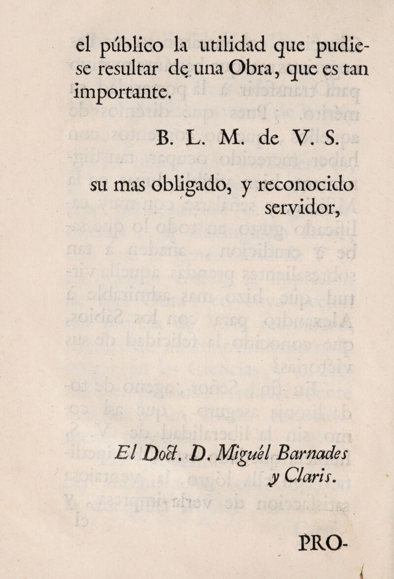 el público la utilidad que pudie¬ se resultar de una Obra, que es tan importante. B. L. M. de V. S. + • su mas obligado, y reconocido servidor, El Do&. D. Miguel Barnades y Claris. PRO-