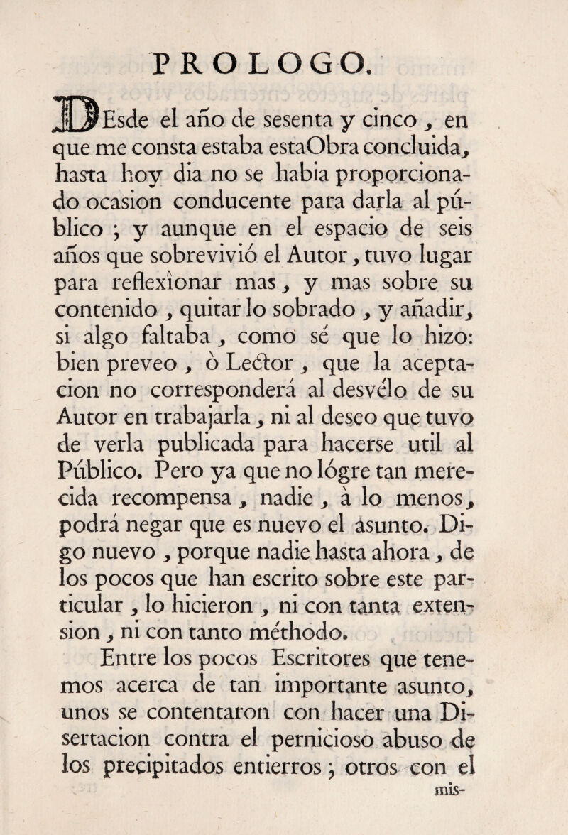 PROLOGO. ^O^Esde el año de sesenta y cinco , en que me consta estaba estaObra concluida, hasta hoy día no se había proporciona¬ do ocasión conducente para darla al pu¬ blico ; y aunque en el espacio de seis años que sobrevivió el Autor, tuvo lugar para reflexionar mas, y mas sobre su contenido , quitar lo sobrado , y añadir, si algo faltaba , como sé que lo hizo: bien preveo , ó Leétor , que la acepta¬ ción no corresponderá al desvelo de su Autor en trabajarla , ni al deseo que tuvo de verla publicada para hacerse útil al Publico. Pero ya que no lógre tan mere¬ cida recompensa , nadie , á lo menos, podrá negar que es nuevo el asunto. Di¬ go nuevo , porque nadie hasta ahora, de los pocos que han escrito sobre este par¬ ticular , lo hicieron , ni con tanta exten¬ sión , ni con tanto méthodo. Entre los pocos Escritores que tene¬ mos acerca de tan importante asunto, unos se contentaron con hacer una Di¬ sertación contra el pernicioso abuso de los precipitados entierros} otros con el mis-