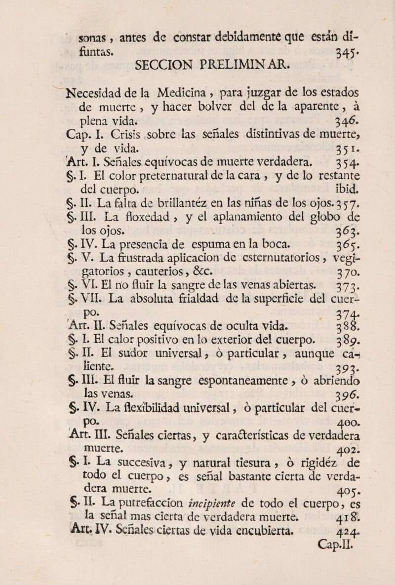 sanas, antes de constar debidamente que están di¬ funtas. 345* SECCION PRELIMINAR. Necesidad de la Medicina , para Juzgar de los estados de muerte > y hacer bolver del de la aparente, á plena vida. 346. Cap. I. Crisis sobre las señales distintivas de muerte? y de vida. 351. rArt. I. Señales equívocas de muerte verdadera. 354. §. I. El color preternatural de la cara , y de lo restante del cuerpo. ibid. §. II. La falta de brillantez en las niñas de los ojos. 3 5 7. §. III. La floxedad , y el aplanamiento del globo de los ojos. , 363. §. IV. La presencia de espuma en la boca. 365. §. V. La frustrada aplicación de esternutatorios, vegi- gatorios , cauterios, &c. 3 70. §. VI. El no fluir la sangre de las venas abiertas. 373. §. VII. La absoluta frialdad de la superficie del cuer- f P°- , 374' Art. II. Señales equívocas de oculta vida. 385. §. I. El calor positivo en lo exterior dei cuerpo. 389. §. II. El sudor universal , ó particular , aunque ca-? líente. 393. §. III. El fluir la sangre espontáneamente > ó abriendo las venas. 396. §. IV. La flexibilidad universal, ó particular del cuer¬ po. 400. Art. III. Señales ciertas, y cara&erísticas de verdadera muerte. 402. §. I. La succesíva, y natural tiesura, ó rigidez de todo el cuerpo, es señal bastante cierta de verda¬ dera muerte. 405. §. II. La putrefacción incipiente de todo el cuerpo, es la señal mas cierta de verdadera muerte. 418. Art. IV. Señales ciertas de vida encubierta. 424.