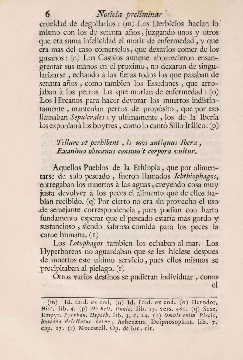 crueldad de degollarlos: (m) Los Derbicios hacían lo mismo con los de setenta años, juzgando unos y otros que era suma infelicidad el morir de enfermedad , y que era mas del caso comérselos, que dexarlos comer de los gusanos: (n) Los Caspios aunque aborrecieron ensan¬ grentar sus manos en el próximo, no dexaron de singu¬ larizarse , echando á las fieras todos los que pasaban de setenta años , como también los Essedones ? que arro¬ jaban á los perros los que morían de enfermedad : (o) Los Hircanos para hacer devorar los muertos indistin¬ tamente , mantenían perros de propósito , que por eso llamaban Sepulcrales $ y últimamente , los de la Iberia los exponían á los buytres, como lo cantó Silio Itálico: (p) !Tellure ut perhlbent , is mos antiquus Ibera > Exanima obscanus consum'.t corpora vultur. Aquellos Pueblos de la Ethiopia, que por alimen¬ tarse de solo pescado , fueron llamados Ichthiophagos, entregaban los muertos á las aguas, creyendo cosa muy justa devolver á los peces el alimento que de ellos ha¬ bían recibido, (q) Por cierto no era sin provecho el uso de semejante correspondencia , pues podían con harto fundamento esperar que el pescado estaría mas gordo y sustancioso , siendo sabrosa comida para los peces la carne humana, (i) Los Lotophagos también los echaban al mar. Los Hyperboreos no aguardaban que se les hiciese después de muertos este ultimo servicio, pues ellos mismos se precipitaban al piélago, (r) Otros varios destinos se pudieran individuar , como el (m) Id. ibid. ex eod. (n) Id. Ibid. ex eod. (o) Herodot. Hist. lib. 4. (p) De Bell. Punic. lib. 13. vers. 4^5. (q) Sext. Empyr. Pyrrhon. Hypoth. lib. 3. c. 24. (1) Omvis enlrn Piscis, humana de!cttatar carne > Athenseus. Deipnosopaist. lib. 7. cap. 17. (f) Morestell. Op. & loe. cit.