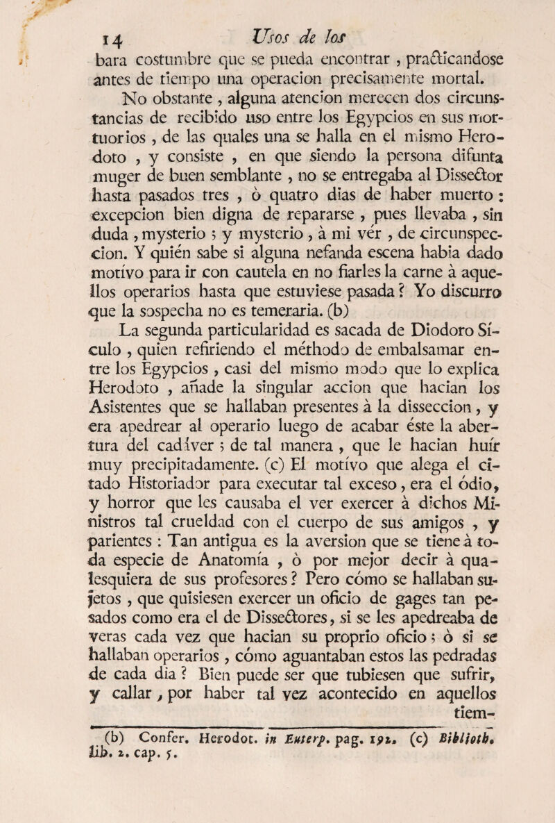 bara costumbre que se pueda encontrar , practicándose antes de tiempo una operación precisamente mortal. No obstante , alguna atención merecen dos circuns¬ tancias de recibido uso entre los Egypcios en sus mor¬ tuorios , de las quales una se halla en el mismo Hero- doto , y consiste , en que siendo la persona difunta rniiger de buen semblante , no se entregaba al Disseótor hasta pasados tres , 6 quatro dias de haber muerto : excepción bien digna de repararse , pues llevaba , sin duda , mysterio 5 y mysterio , á mi ver , de circunspec¬ ción. Y quién sabe si alguna nefanda escena habia dado motivo para ir con cautela en no fiarles la carne á aque¬ llos operarios hasta que estuviese pasada ? Yo discurro que la sospecha no es temeraria, (b) La segunda particularidad es sacada de Diodoro Sí- culo , quien refiriendo el méthodo de embalsamar en¬ tre los Egypcios , casi del mismo modo que lo explica Herodoto , añade la singular acción que hacían los Asistentes que se hallaban presentes á la disseccion, y era apedrear al operario luego de acabar éste la aber¬ tura del cadáver 5 de tal manera , que le hacían huir muy precipitadamente, (c) El motivo que alega el ci¬ tado Historiador para executar tal exceso, era el odio, y horror que les causaba el ver exercer á dichos Mi¬ nistros tal crueldad con el cuerpo de sus amigos , y parientes : Tan antigua es la aversión que se tiene á to¬ da especie de Anatomía , ó por mejor decir á qua- lesquiera de sus profesores ? Pero cómo se hallaban su¬ jetos , que quisiesen exercer un oficio de gages tan pe¬ sados como era el de Dissectores, si se les apedreaba de veras cada vez que hacían su proprio oficio$ ó si se hallaban operarios , cómo aguantaban estos las pedradas de cada dia ? Bien puede ser que tubiesen que sufrir, y callar, por haber tal vez acontecido en aquellos tiem- (b) Confer. Herodot. in Enterf, pag. ipi. (c) BikUoíh* hb» 2r» c ap. ^.