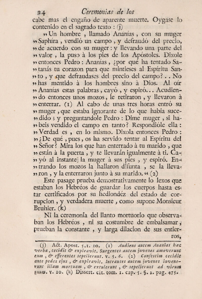 cabe mas ei engaño de aparente muerte. Oygase lo contenido en el sagrado texto : ® v> Un hombre , llamado Ananías , con su muger 99 Saphíra , vendió un campo , y defraudó del precio, 59 de acuerdo con su muger: y llevando una parte del 99 valor , la puso á los pies de los Apóstoles. Dixole 59 entonces Pedro : Ananías , ¿por qué ha tentado Sa- 59 tanas tu corazón para que mintieses al Espíritu San- 55 to , y que defraudases del precio del campo? . . No 5? has mentido á los hombres sino á Dios. Al oír Ananías estas palabras, cayó , y espiró... Acudien- 59 do entonces unos mozos, le retiraron , y llevaron á r> enterrar, (i) Al cabo de unas tres horas entró su 99 muger , que estaba ignorante de lo que había suce- 99 dido ; y preguntándole Pedro : Dime muger , si ha- 99 beis vendido el campo en tanto ? Respondióle ella : 99 Verdad es , en lo mismo. Dixola entonces Pedro : 99 ¿De qué , pues, os ha servido tentar ai Espíritu deí 59 Señor ? Mira los que han enterrado á tu marido , que 59 están á la puerta , y te llevarán igualmente á ti. Ca- 99 y ó al instante] la muger á sus pies , y espiró. En-? >9 trando los mozos la hallaron difunta , se la lleva- 99 ron , y la enterraron junto á su marido. “ (2) Este pasage prueba demostrativamente lo lexos que estaban los Hebréos de guardar los cuerpos hasta es¬ tar certificados por su hediondéz del estado de cor¬ rupción , y verdadera muerte , como supone Monsieur Bruhier. (k) Ni la ceremonia del llanto mortuorio que observan ban los Hebréos , ni su costumbre de embalsamar, prueban la constante , y larga dilación de sus entier¬ ros, (j) A¿£. Apost. 5.r. 10. (1) Audiens autem Ananías h¿ea verba, cecidit & explravit. Surgcntes autem juvcnes amoverunt enm j & eferentes sepelierunt. v. 5. 6. (2) Confestim cecidit ante pedes ejus ? & expiravit. Intrantes autem juvenes Invene- Y lint illam mortuam , <& extulerunt 3 <& sepelierunt ad virum