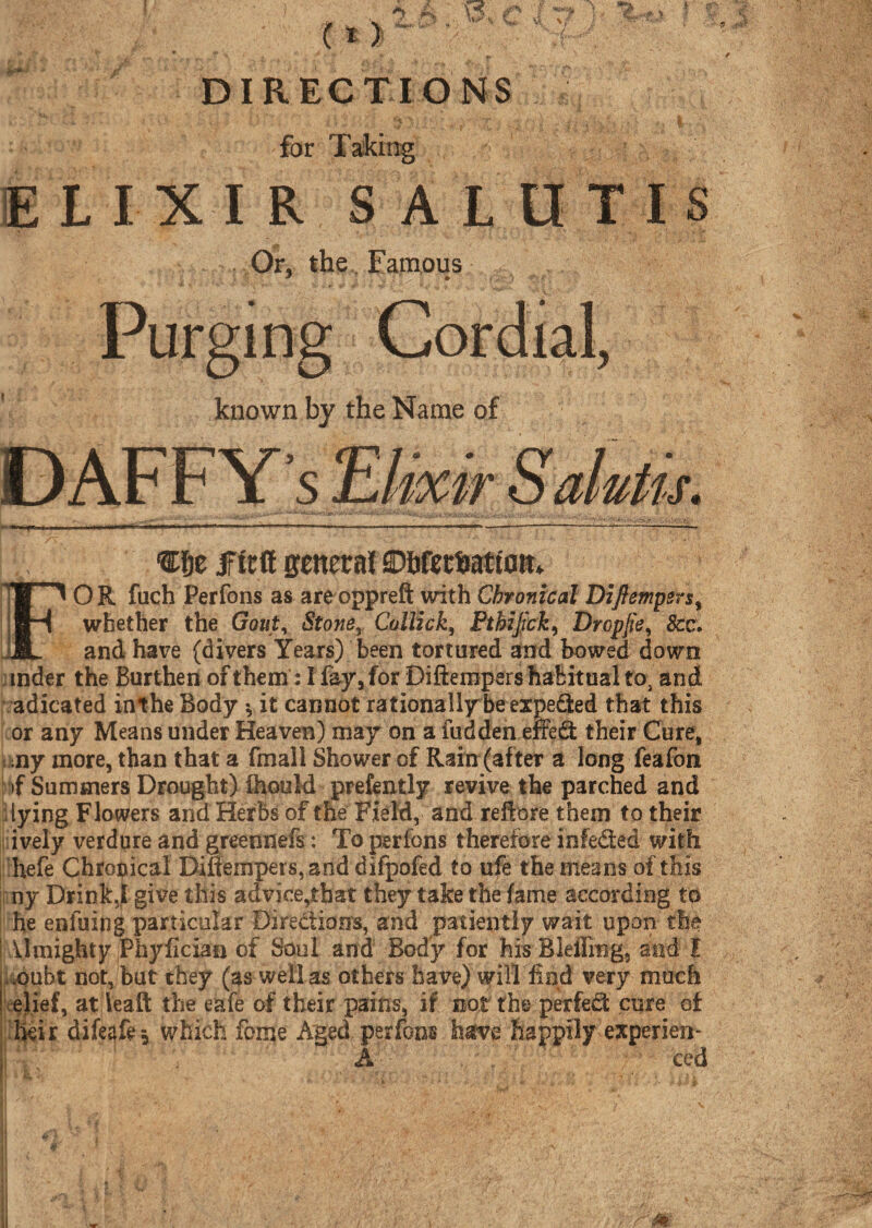 for Taking ELIXIR SALUTIS Or, the Famous Purging Cordial, known by the Name of DAFFYs jfttff general SDbfetfeatfom OR fuch Perfons as areoppreft with Chronical DiJ}emperst whether the Gout, Stone, Collick, Pthijick, Drcpjw, &c. and have (divers Years) been tortured and bowed down mder the Burthen of them: I fay, for Diftempers habitual to} and adicated inthe Body * it cannot rationally be expeded that this or any Means under Heaven) may on a hidden effed their Cure, ,ny more, than that a fmall Shower of Rain (after a long feafon if Summers Drought) ihould prefently revive the parched and lying Flowers and Herbs of the Field, and reftore them to their ively verdure and greennefs: To perfons therefore infeded with hefe Chronical Diftempers, and difpofed to ufe the means of this ny Drink5| give this advice,that they take the fame according to he enfuing particular Directions, and patiently wait upon the Umighty Phyflcian of Soul and Body for his Blefling, and l ,oubt not, but they (as well as others have) will find very much elief, at leaft the eafe of their pains, if not the perfed cure of heir dife^fe j which feme Aged perfons have happily experien- A ced