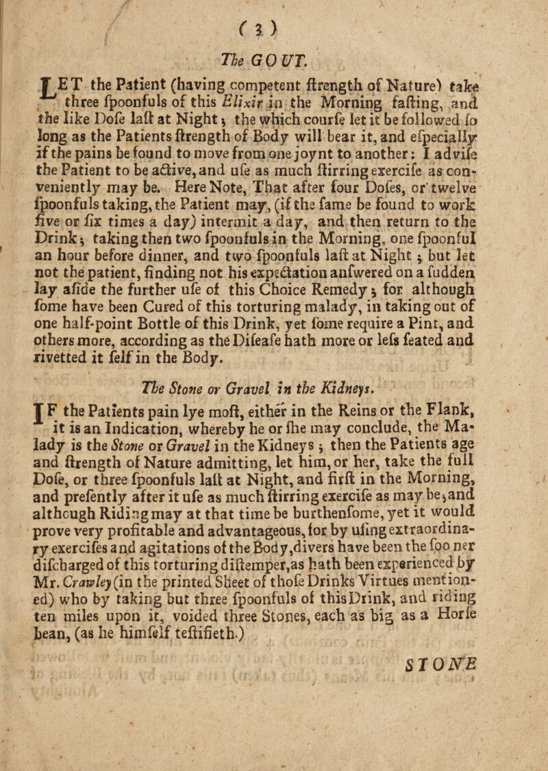 The GOUT. TET the Patient (having competent ftrength of Nature) take three fpoonfuls of this Elixir in the Morning failing, and the like Dole lalt at Night * the which courfe let it be followed fo long as the Patients ftrength of Body will bear it, and especially if the pains befound to move from one joynt to another: I advifs the Patient to be a£Hve,and ofe as much ftirring exercife as con¬ veniently may be. Here Note, That after four Dofes, or'twelve fpoonfuls taking, the Patient may, (if the fame be found to work five or fix times a day) intermit a day, and then return to tha Drink* taking then two fpoonfuls in the Morning, one fpoonful an hour before dinner, and two fpoonfuls laft at Night * but let not the patient, finding not his expg&ation anfwered on a hidden lay afide the further ufe of this Choice Remedy * for although fome have been Cured of this torturing malady, in taking out of one half-point Bottle of this Drink, yet fome require a Pint, and others more, according as the Difeafe hath more or lefs feated and rivetted it felf in the Body. The Stone or Gravel in the Kidneys. J F the Patients pain lye moft, either in the Reins or the Flank, it is an Indication, whereby he or fhe may conclude, the Ma* lady is the Stone or Gravel in the Kidneys * then the Patients age and ftrength of Nature admitting, let him, or her, take the full Dofe, or three fpoonfuls lalt at Night, and full in the Morning, and prefently after it ufe as much ftirring exercife as may be 3and although Riding may at that time be burthenfome,yet it would prove very profitable and advantageous, for by ufing extraordina¬ ry exercifes and agitations of the Body,clivers have been the foo ner difcharged of this torturing diftemper,as hath been experienced by Mr. Crawley (in the printed Sheet of thofe Drinks Virtues mention¬ ed) who by taking but three fpoonfuls of this Drink, and riding ten miles upon it, voided three Stones, each as big as a Horfe bean, (as he himfelf teftifieth ) STONE